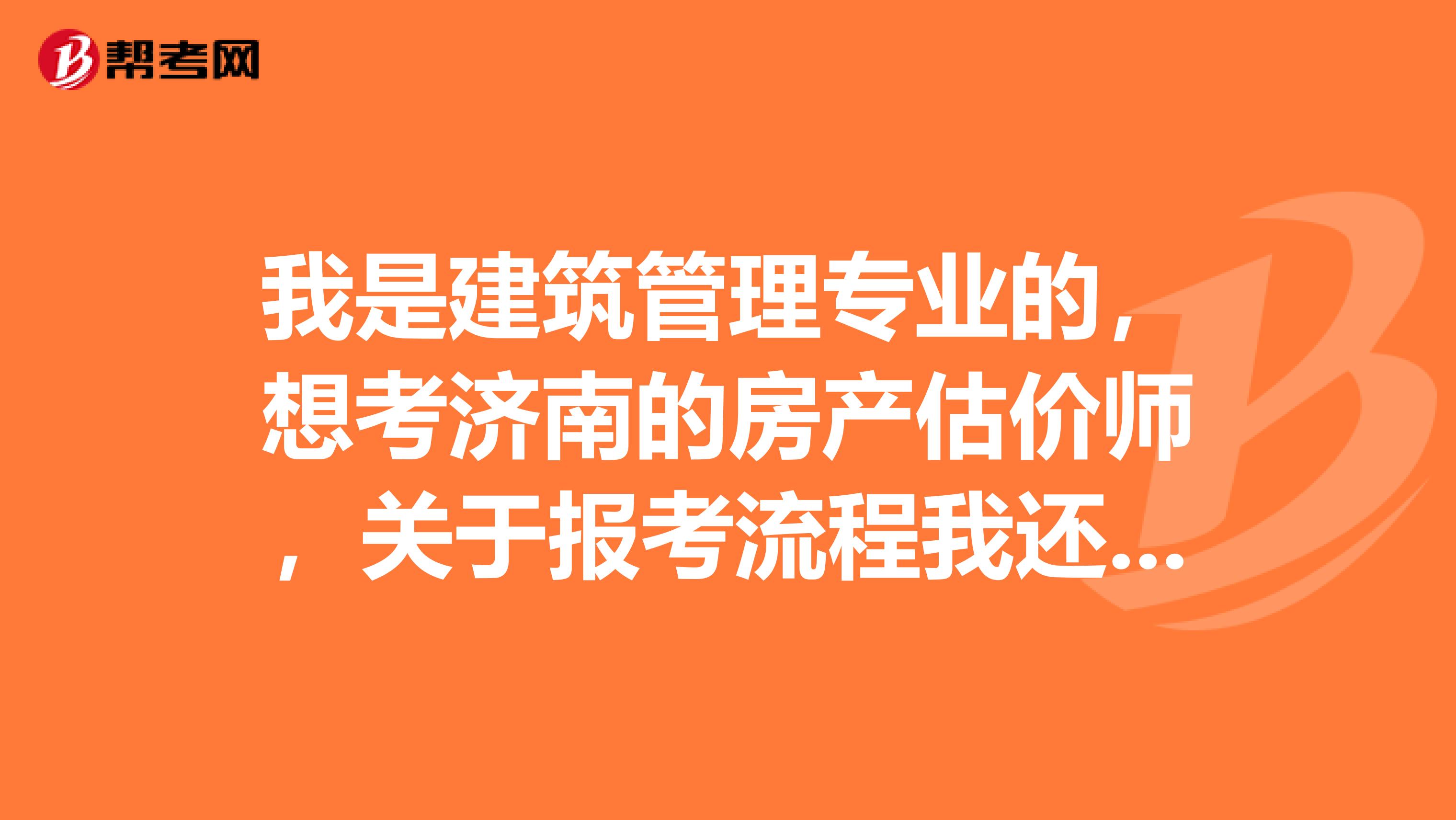 我是建筑管理專業(yè)的，想考濟南的房產(chǎn)估價師，關(guān)于報考流程我還不了解，知道的請告訴我，謝謝了