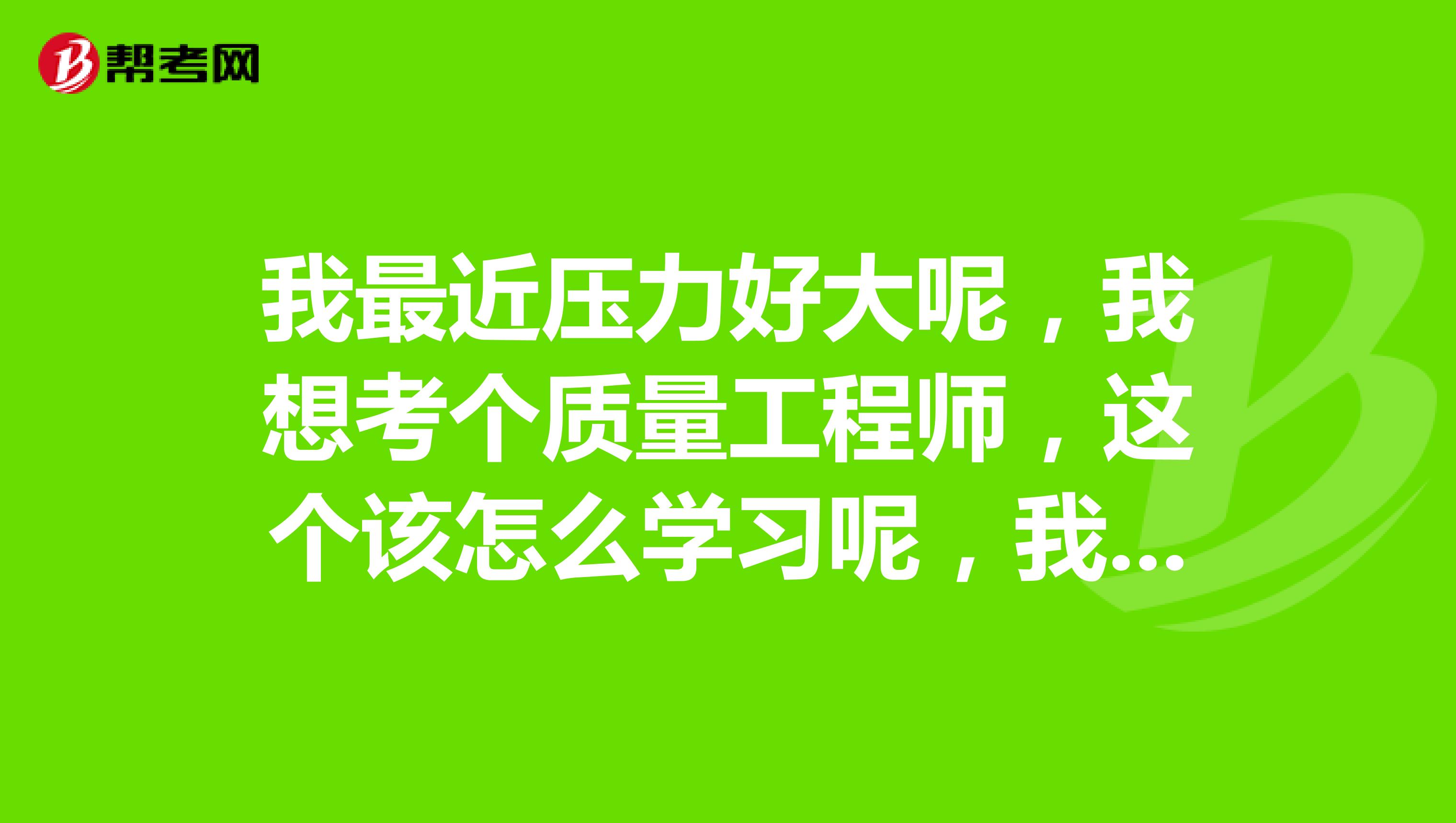 我最近压力好大呢，我想考个质量工程师，这个该怎么学习呢，我是小白，求帮助