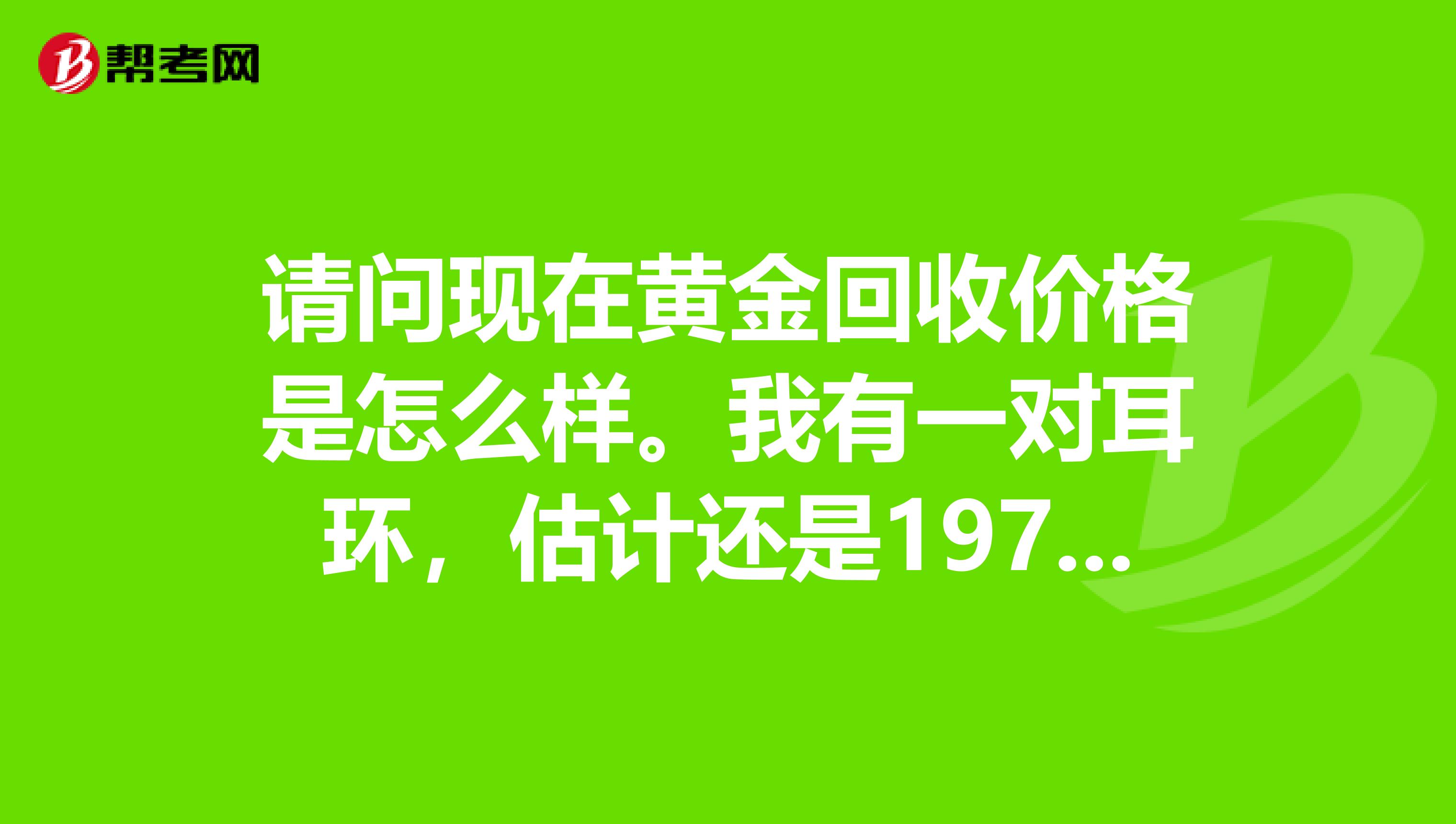 请问现在黄金回收价格是怎么样。我有一对耳环，估计还是197几年的。估计10克左右。请问值什么价格？