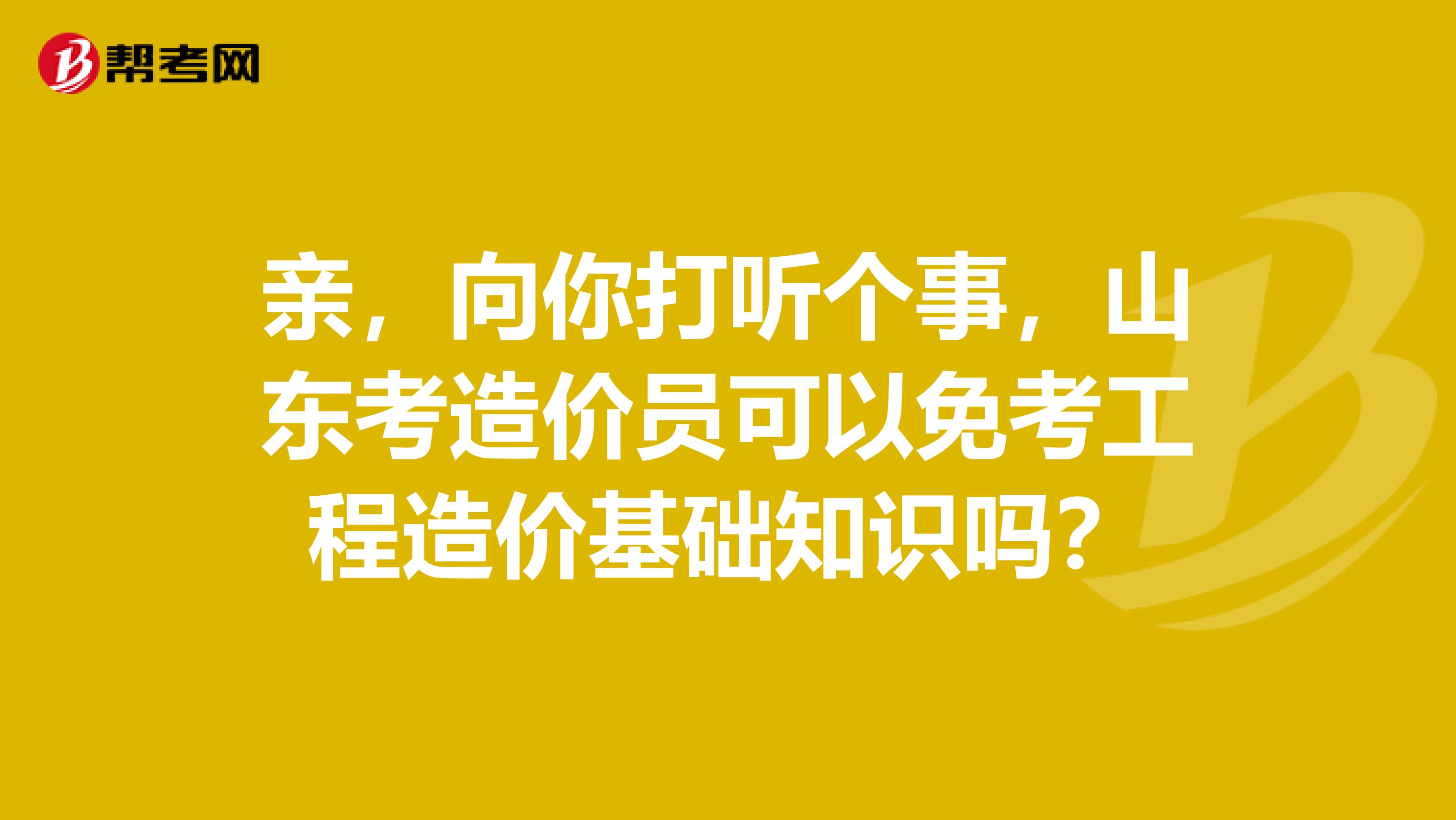 親，向你打聽個事，山東考造價員可以免考工程造價基礎(chǔ)知識嗎？