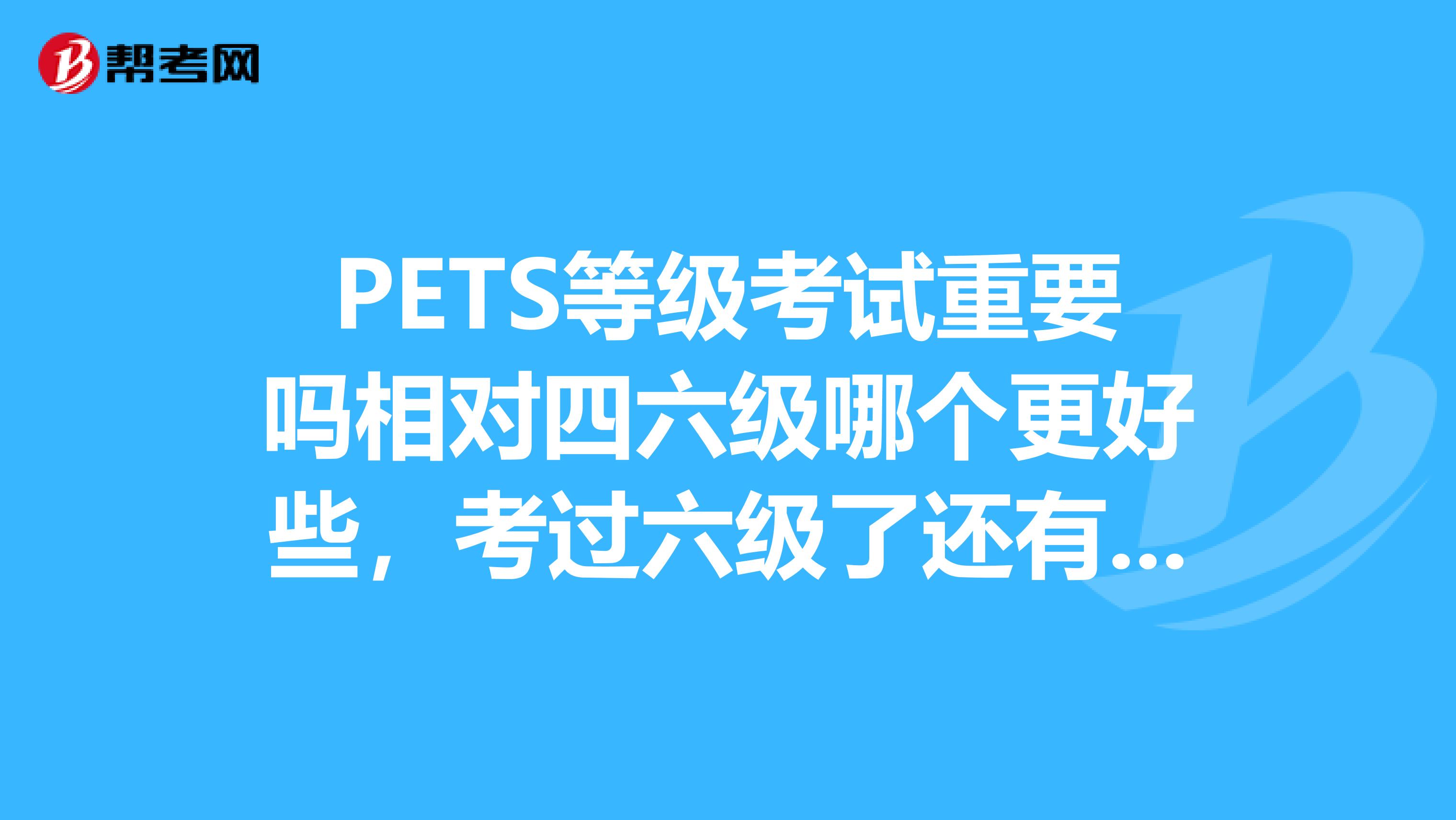 PETS等级考试重要吗相对四六级哪个更好些，考过六级了还有没有必要考PETS