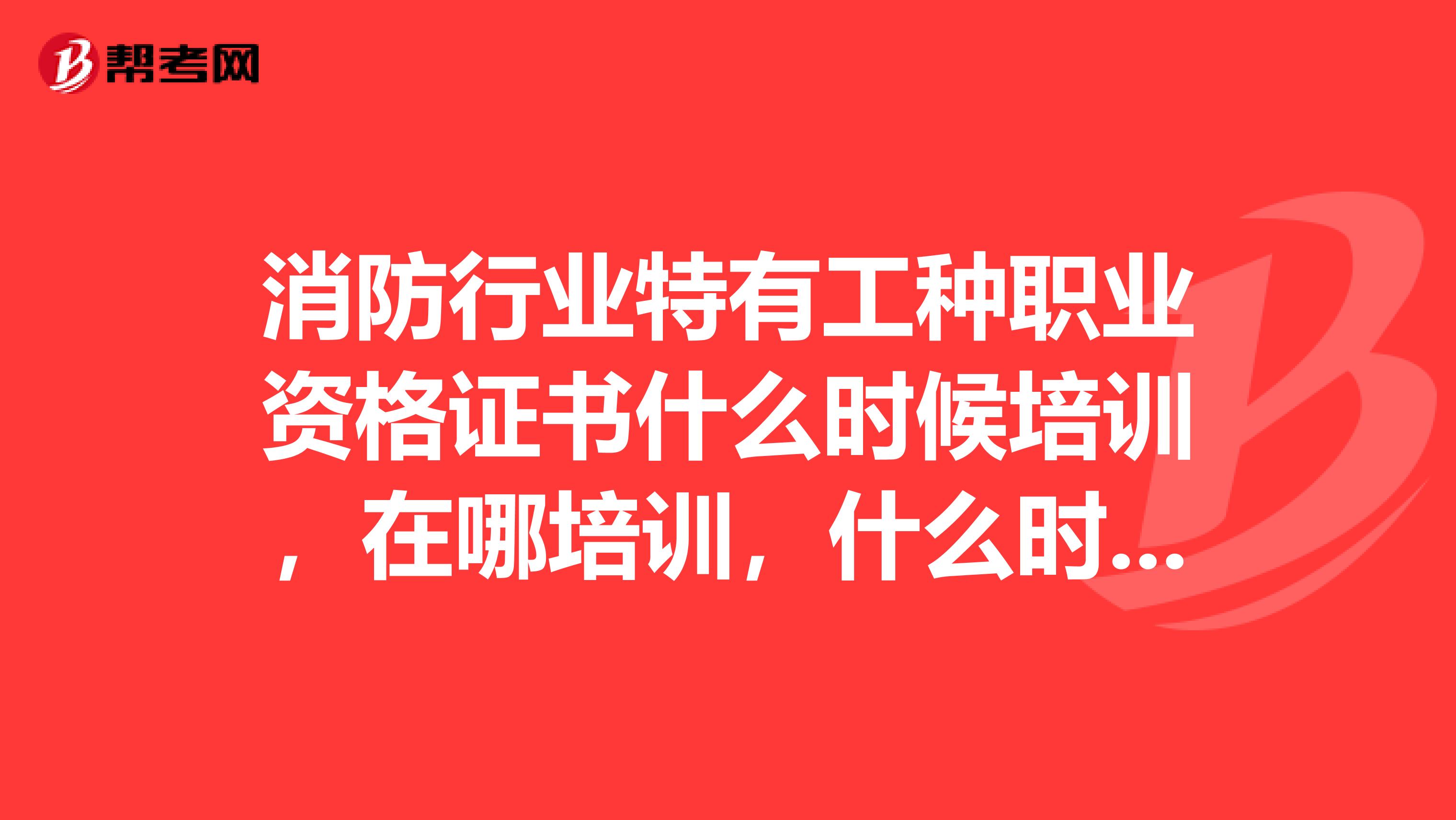 消防行业特有工种职业资格证书什么时候培训,在哪培训,什么时候考试能告诉细节么