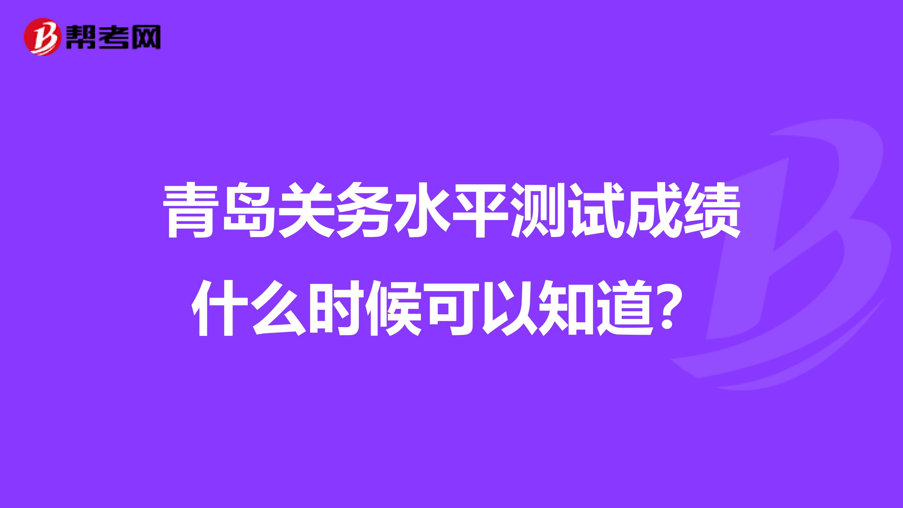 青岛关务水平测试成绩什么时候可以知道?
