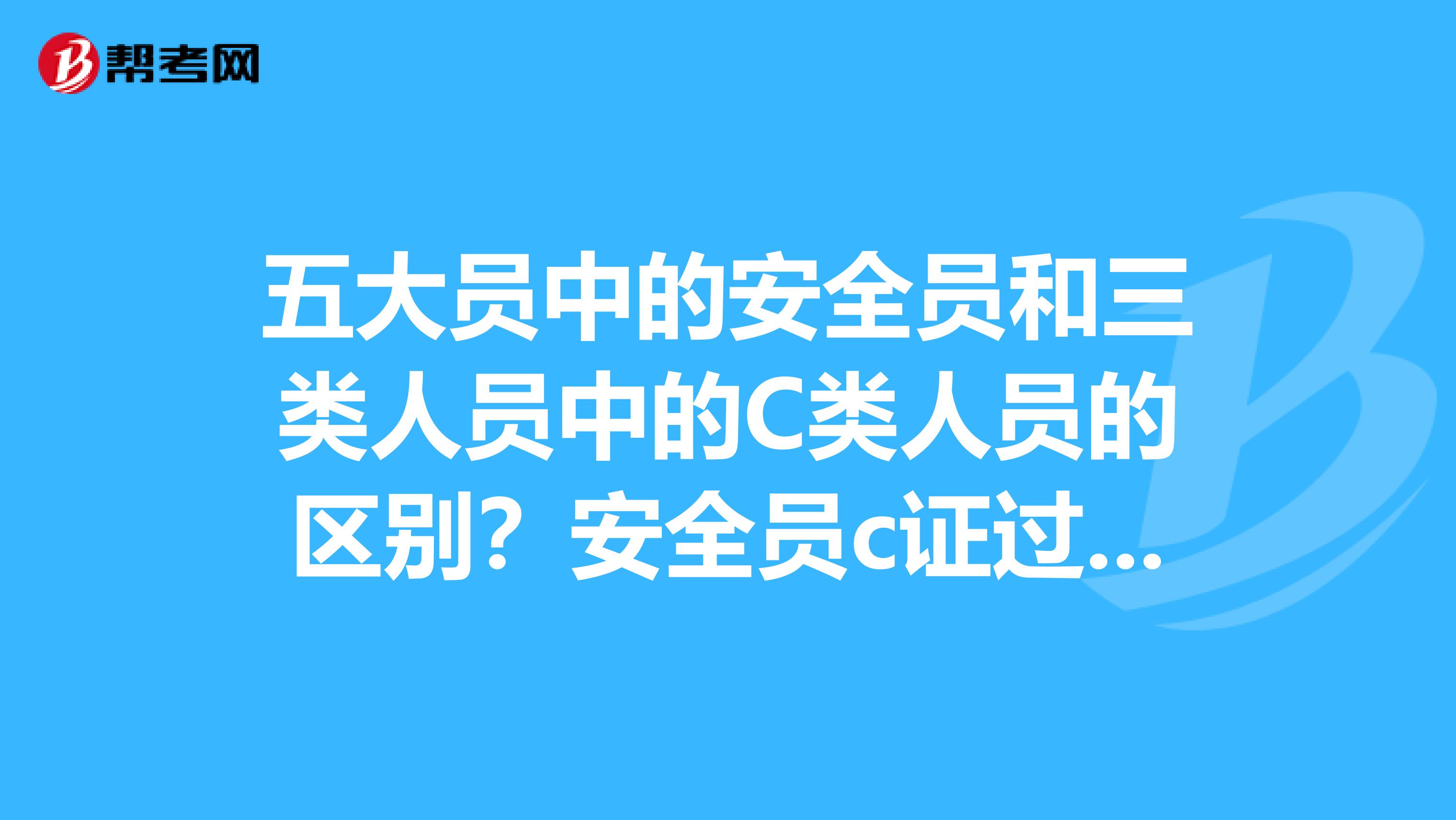五大员中的安全员和三类人员中的C类人员的区别?安全员c证过期怎么办