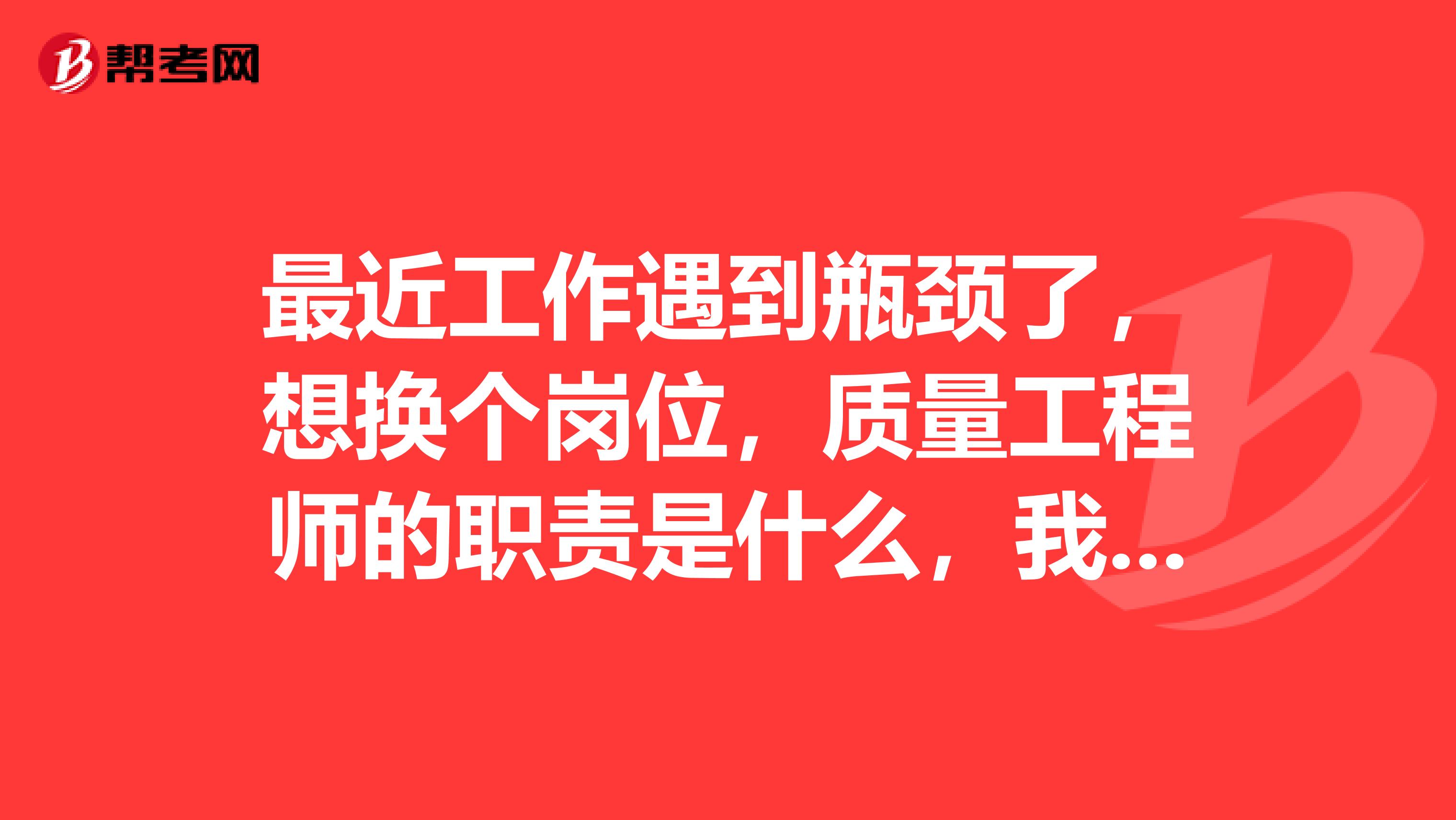 最近工作遇到瓶頸了，想換個崗位，質量工程師的職責是什么，我想大概了解一下，以后從事這個方面的工作