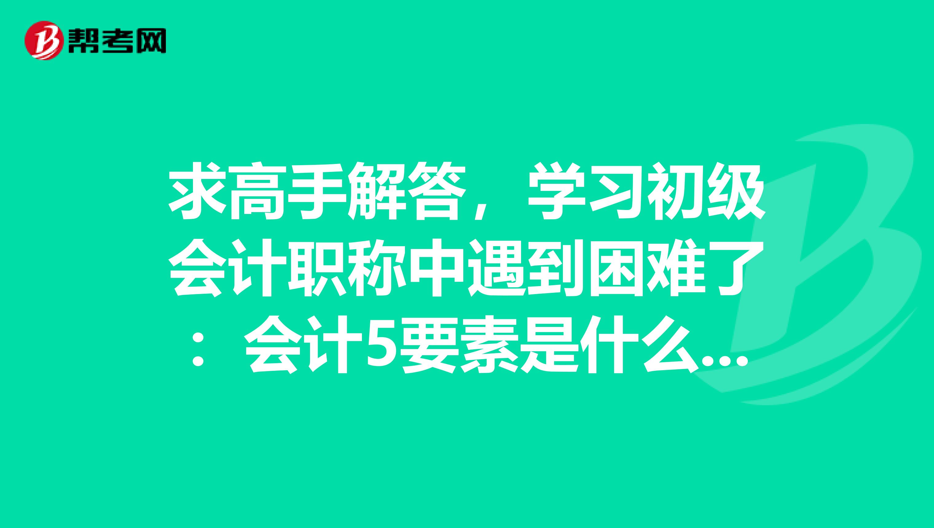 求高手解答，学习初级会计职称中遇到困难了：会计5要素是什么？之间的平衡公式是什么？