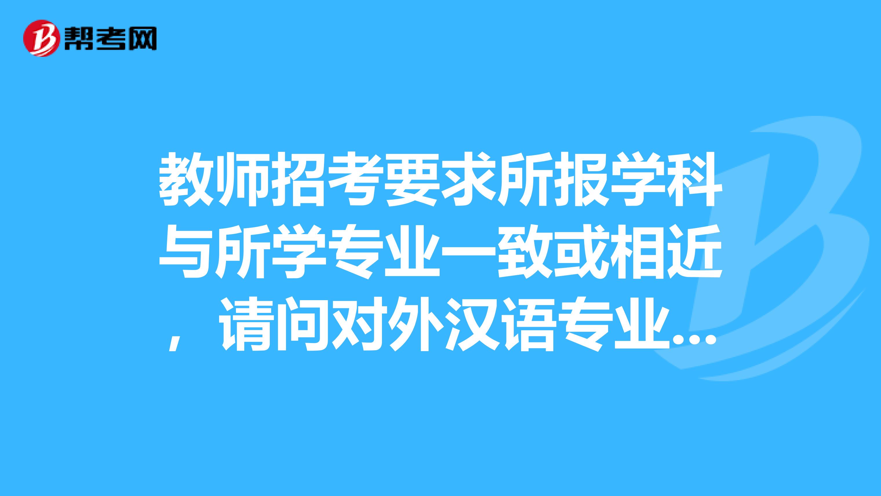 教师招考要求所报学科与所学专业一致或相近，请问对外汉语专业报考语文，算一致或相近吗？谢谢