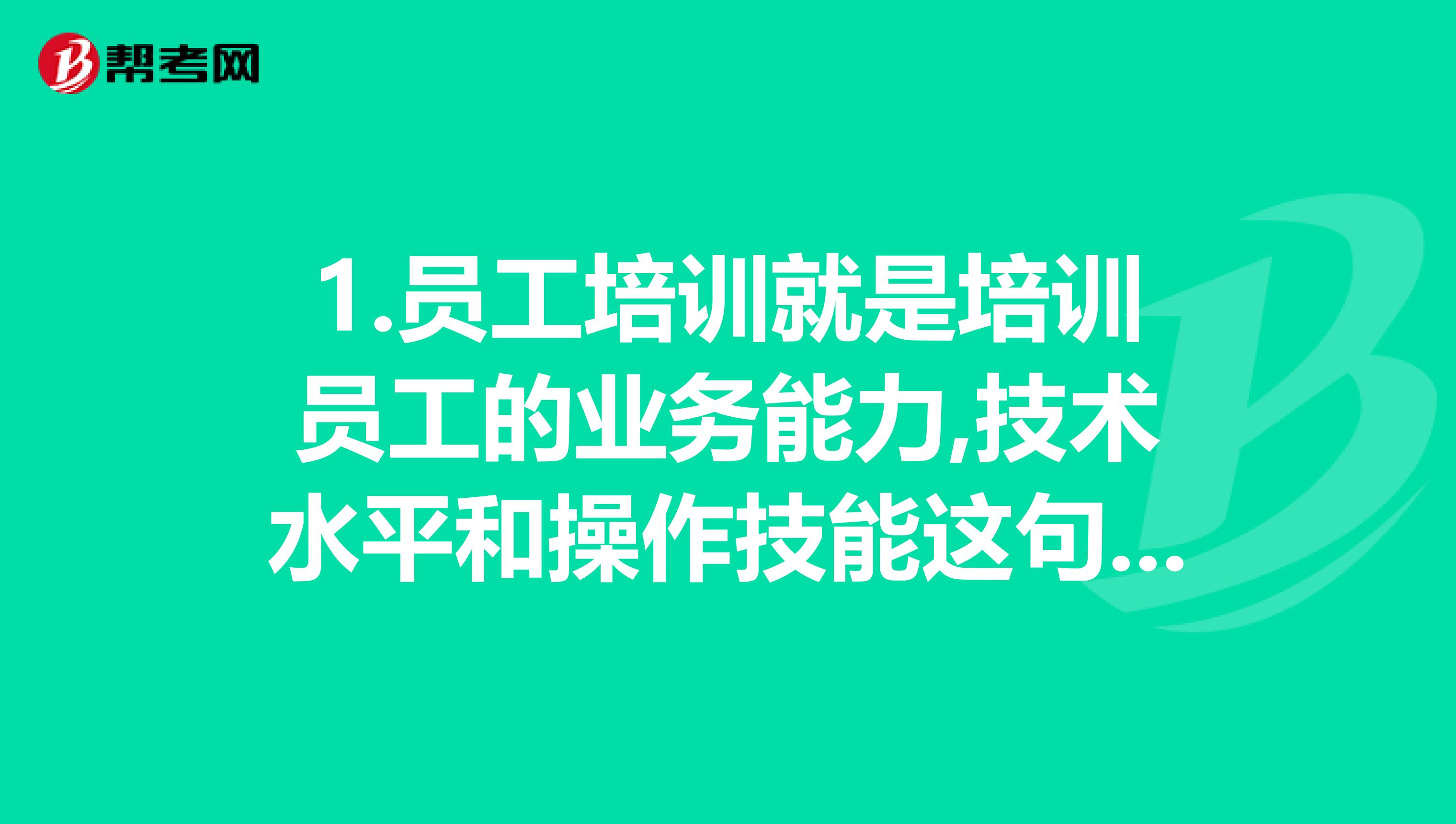 1.員工培訓就是培訓員工的業務能力,技術水平和操作技能這句話對嗎