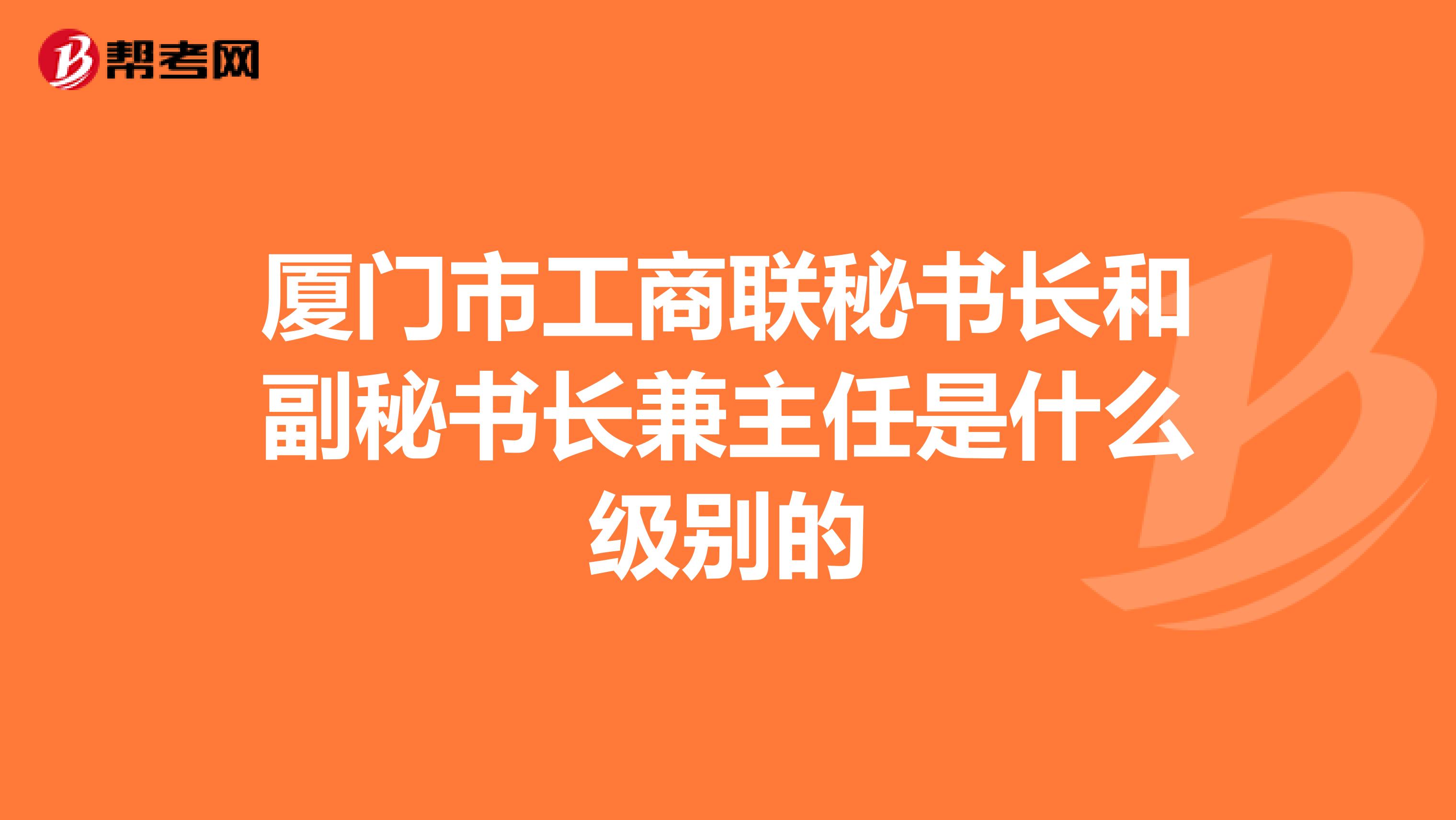 厦门市工商联秘书长和副秘书长兼主任是什么级别的