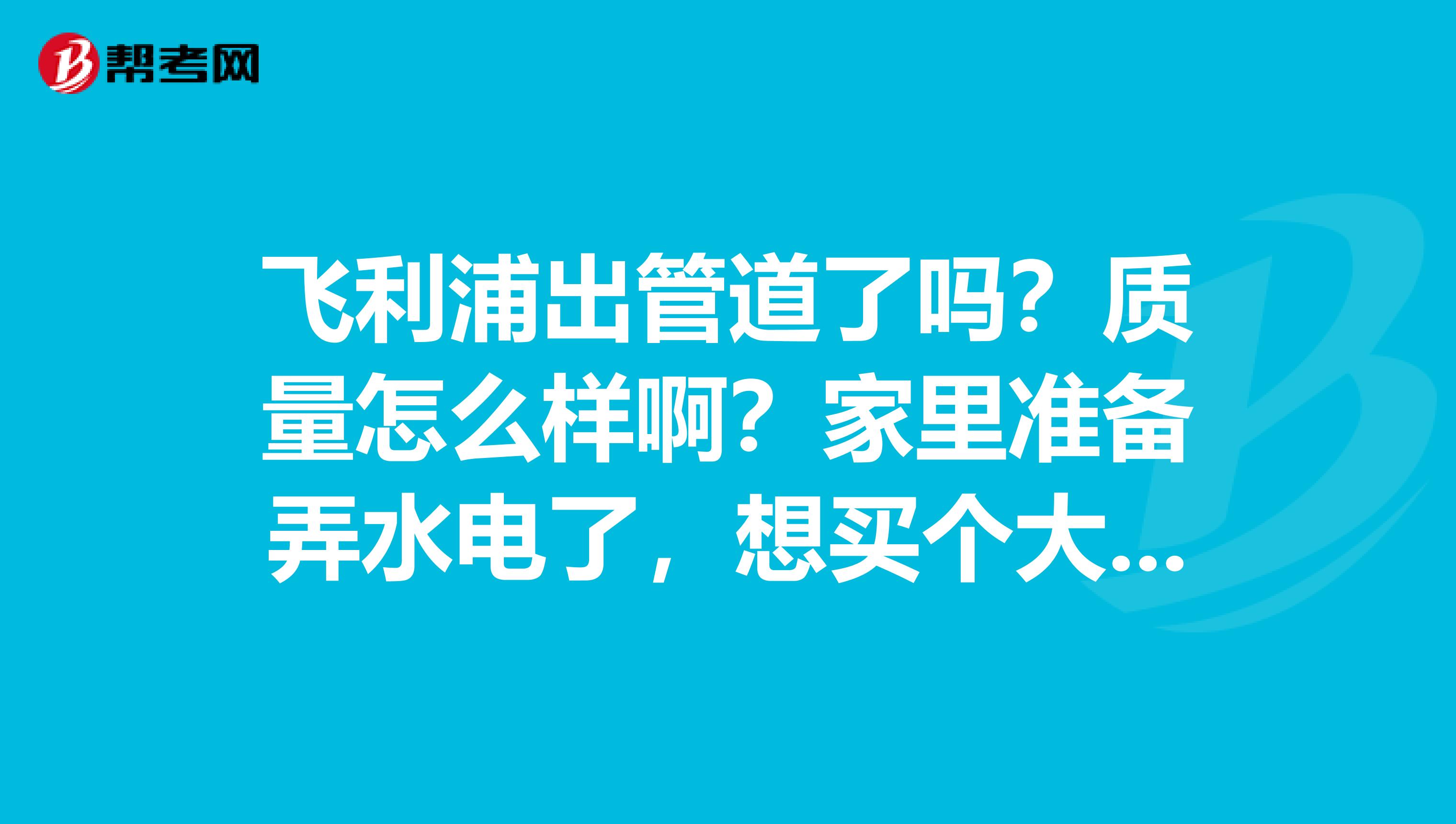 飞利浦出管道了吗？质量怎么样啊？家里准备弄水电了，想买个大牌子