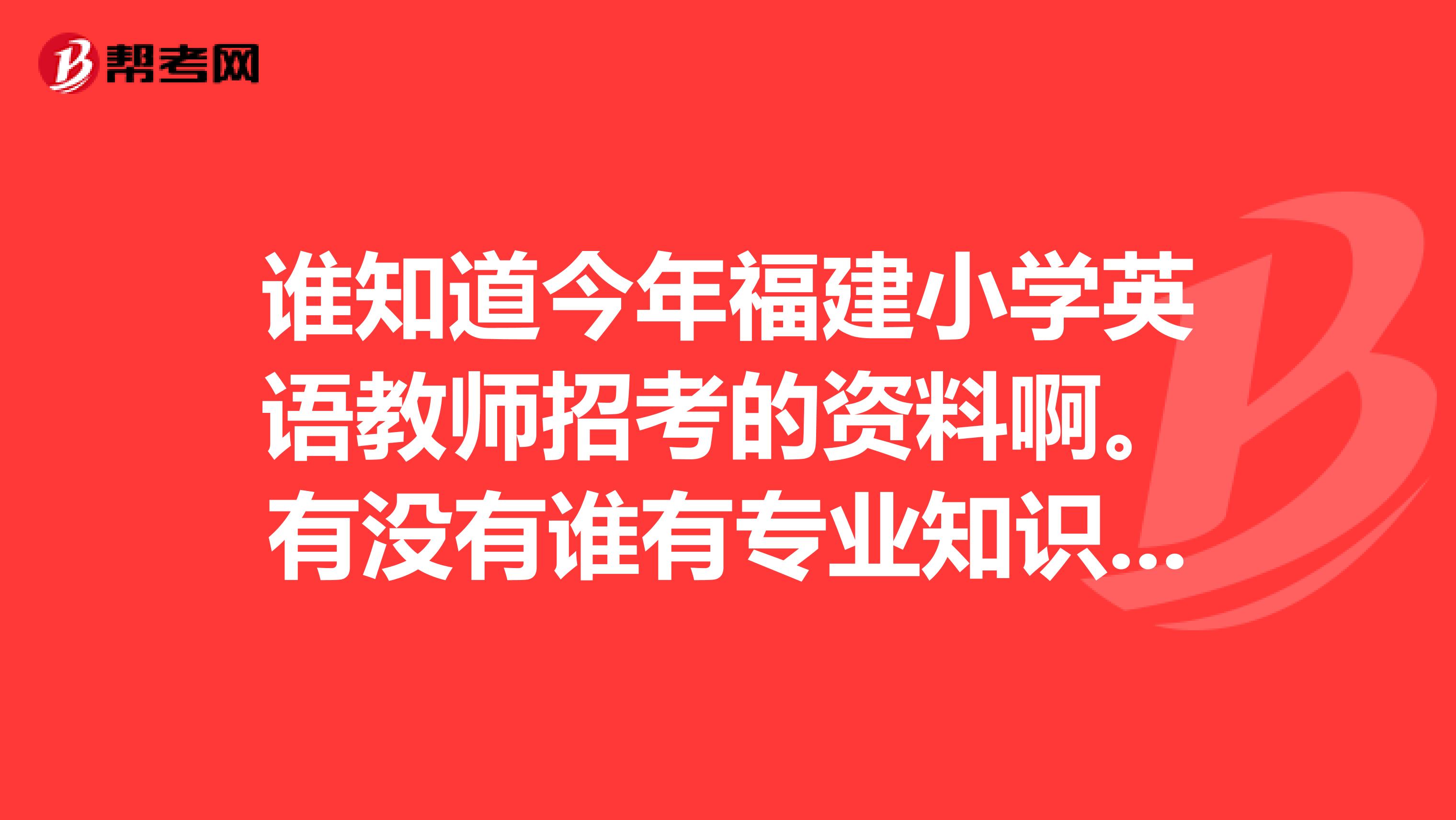 誰(shuí)知道今年福建小學(xué)英語(yǔ)教師招考的資料啊。有沒(méi)有誰(shuí)有專業(yè)知識(shí)小學(xué)英語(yǔ)的考試大綱呢？有什么好資料推