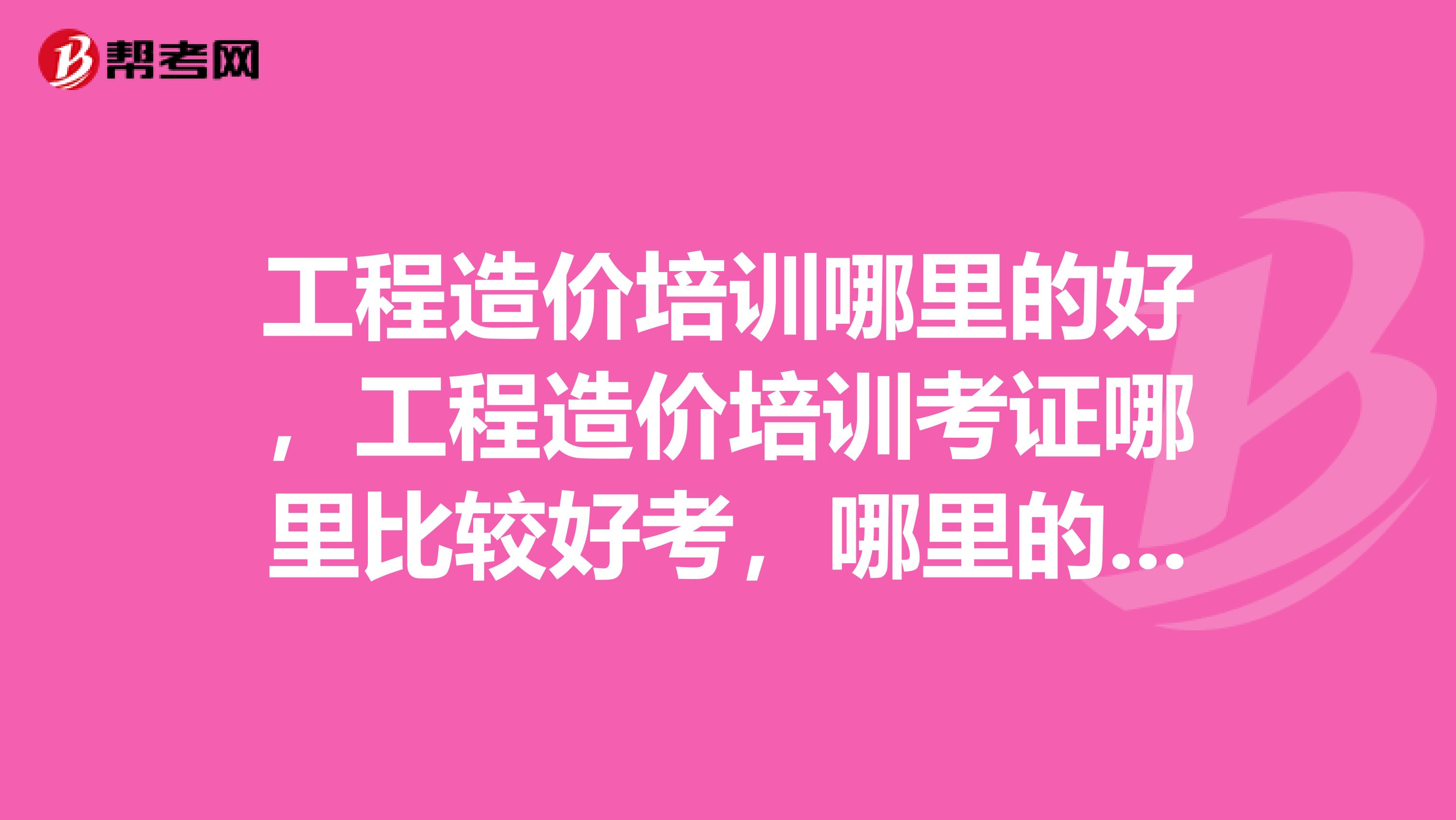工程造价培训哪里的好，工程造价培训考证哪里比较好考，哪里的工程造价培训能真正学到实用东西？