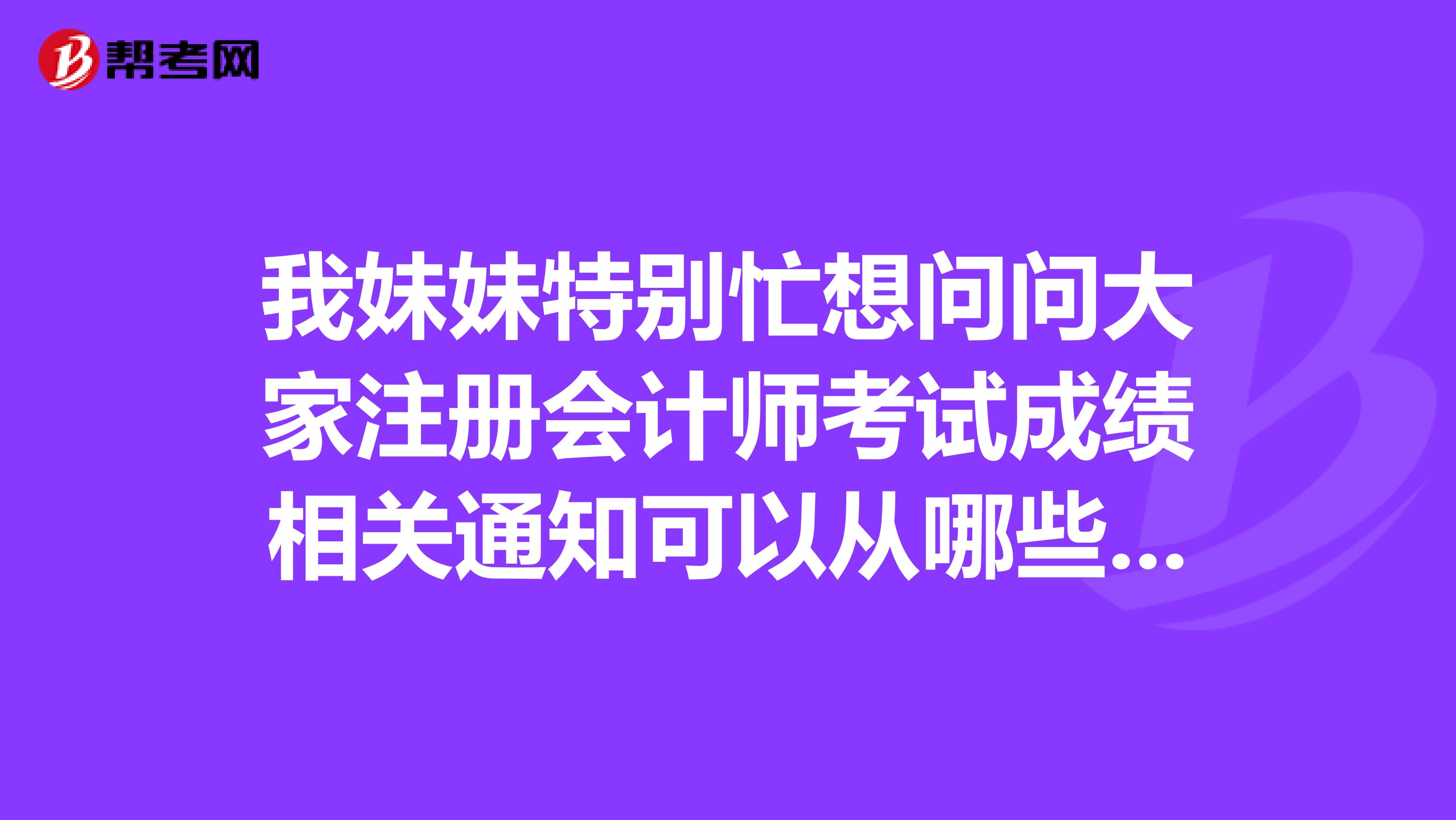 我妹妹特別忙想問問大家注冊(cè)會(huì)計(jì)師考試成績(jī)相關(guān)通知可以從哪些渠道獲得呢？