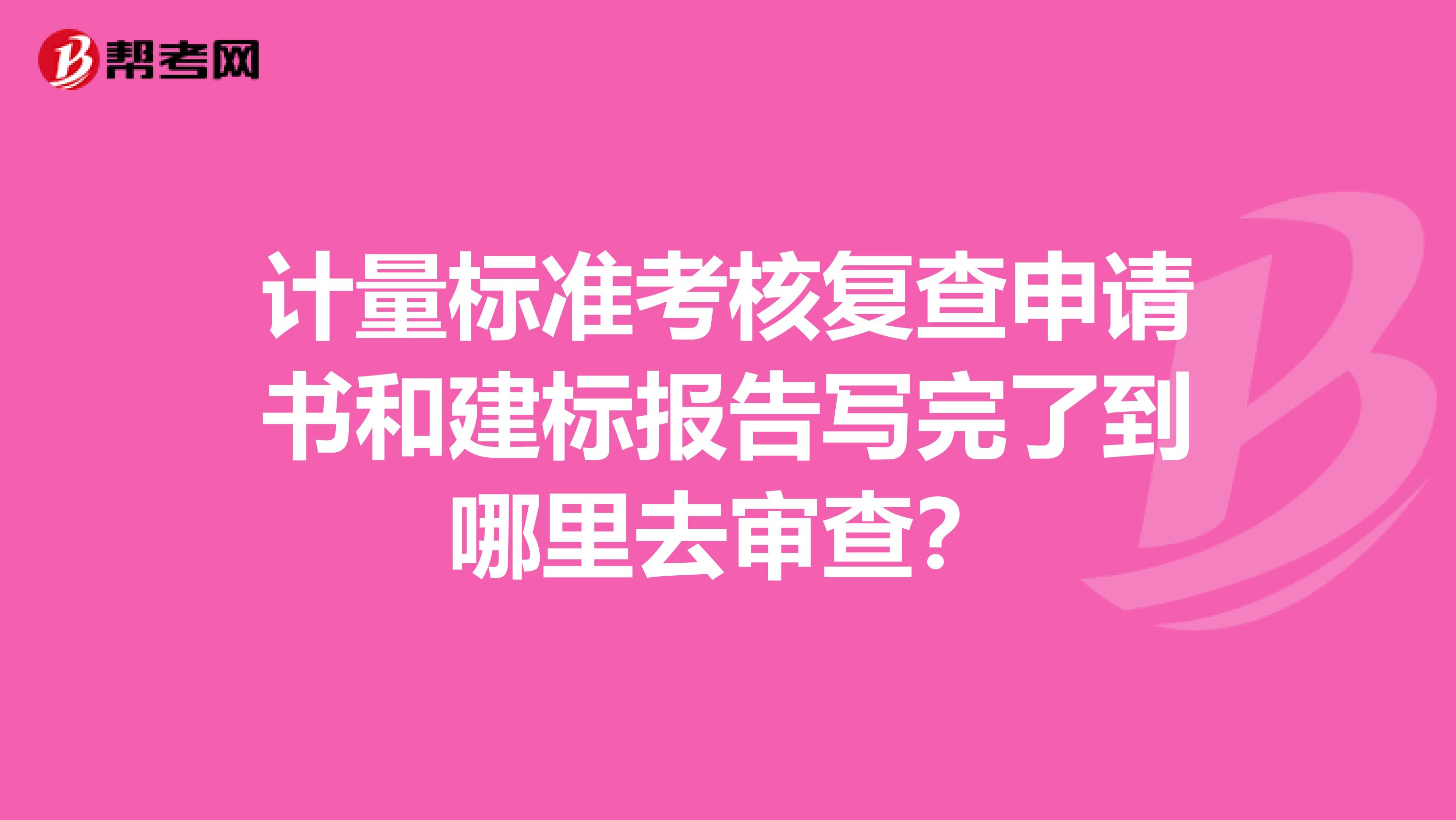 计量标准考核复查申请书和建标报告写完了到哪里去审查?