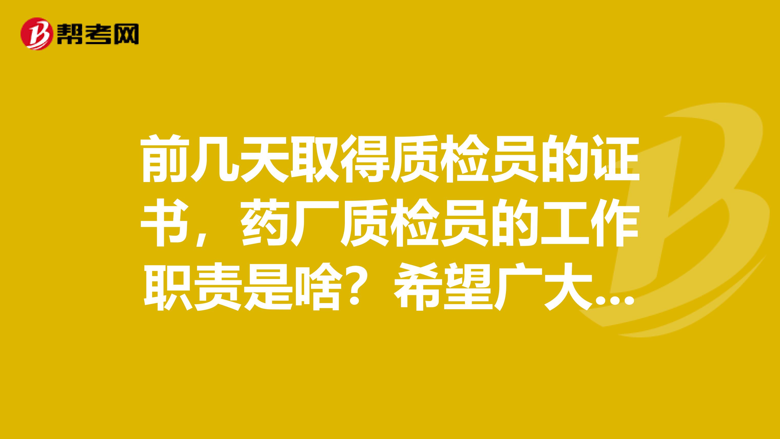 前几天取得质检员的证书,药厂质检员的工作职责是啥?希望广大网友能给一些亲身的体验谢谢