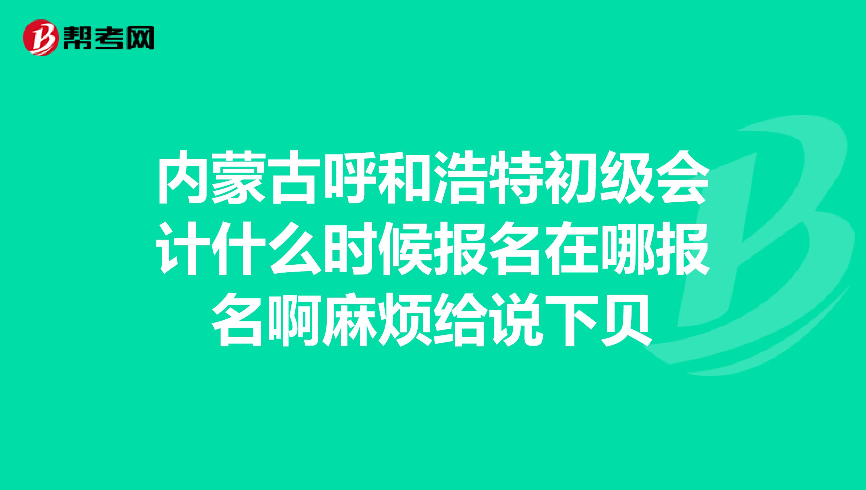 内蒙古呼和浩特初级会计什么时候报名在哪报名啊麻烦给说下贝