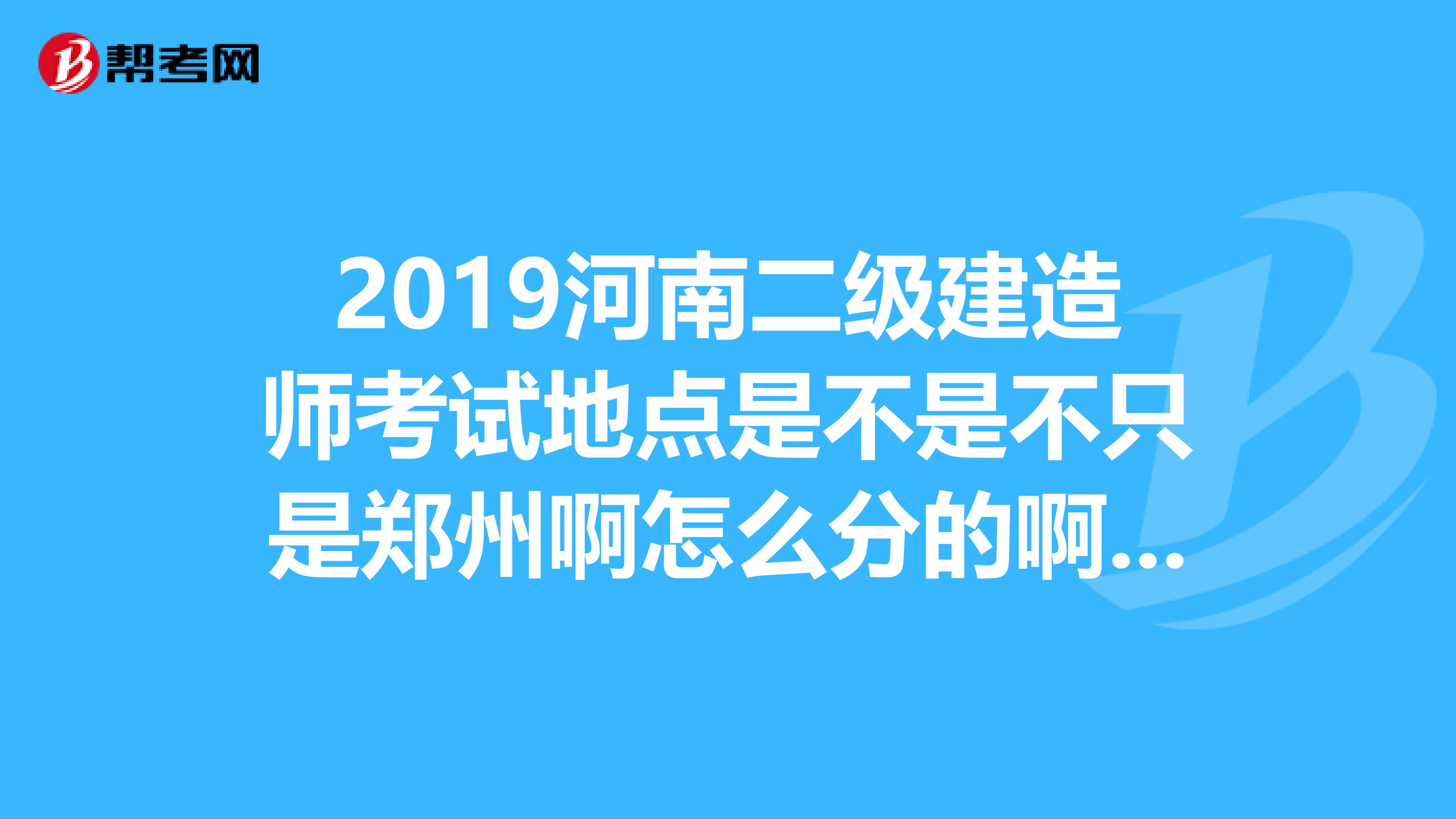 2019河南二级建造师考试地点是不是不只是郑州啊怎么分的啊我在洛阳考试崩溃。