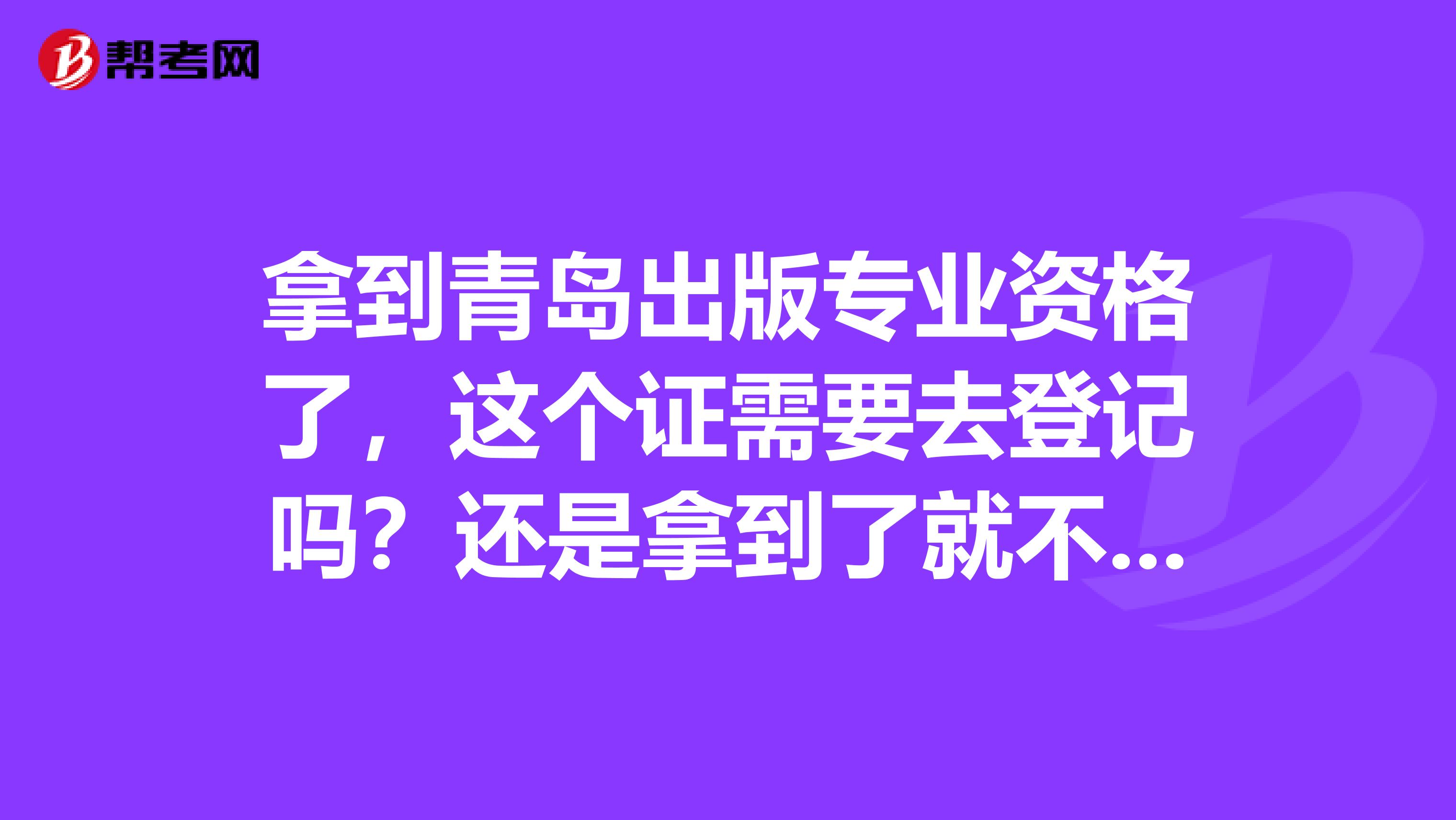 拿到青岛出版专业资格了,这个证需要去登记吗?还是拿到了就不用管了?望有经验的多多指导谢谢