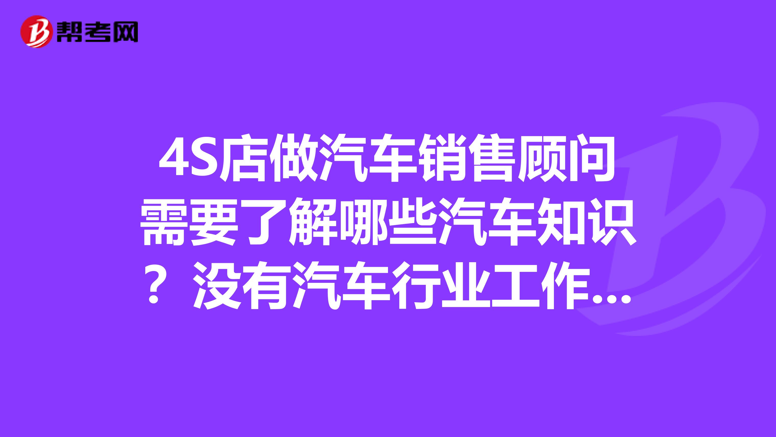 4S店做汽车销售顾问需要了解哪些汽车知识?没有汽车行业工作经验,想做汽车销售顾问需要了解哪些汽车基础知识