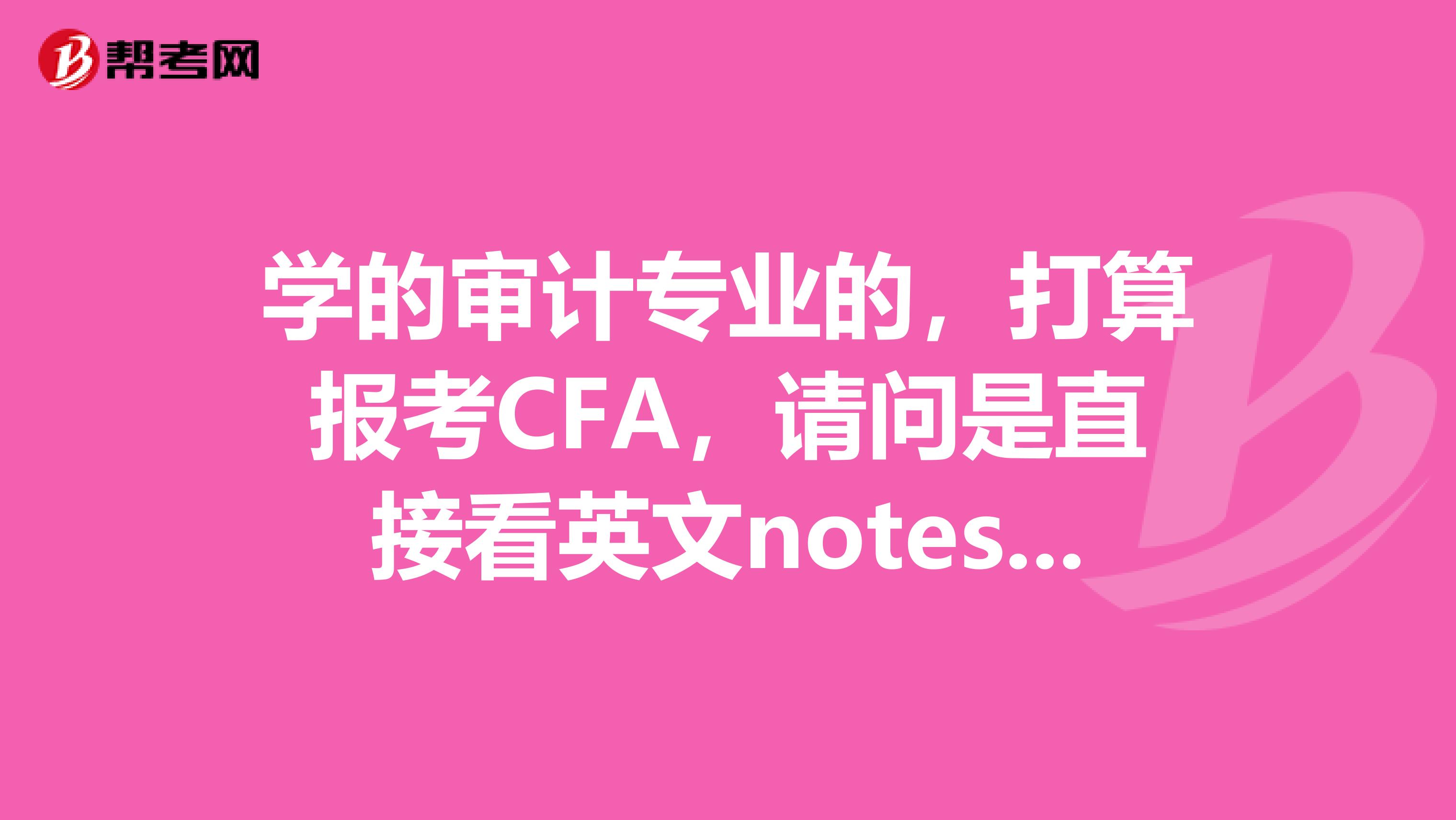 学的审计专业的,打算报考CFA,请问是直接看英文notes好还是看中文精要再转英文好