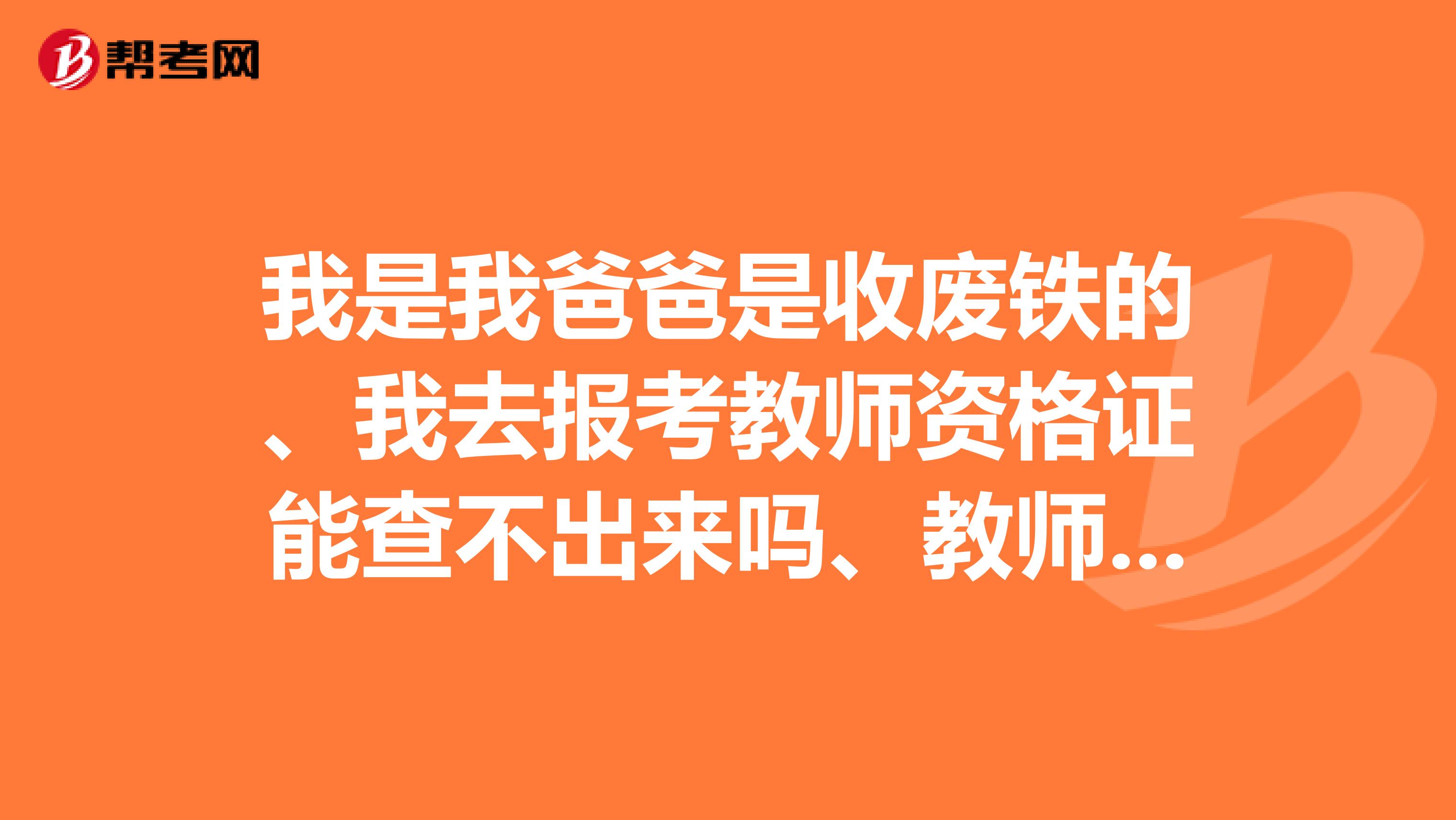 我是我爸爸是收废铁的、我去报考教师资格证能查不出来吗、教师资格证什么时候报名呀