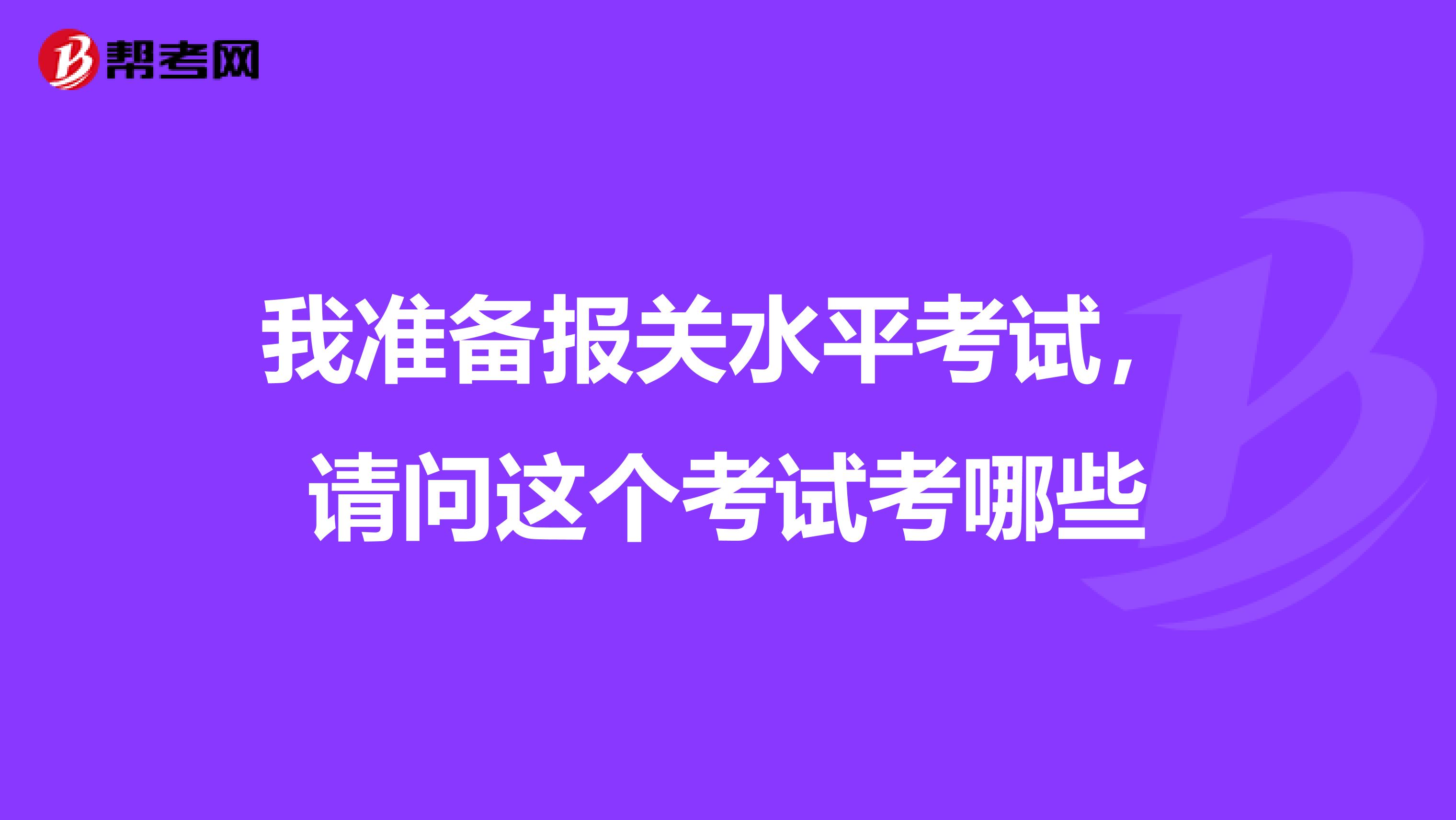 我准备报关水平考试，请问这个考试考哪些