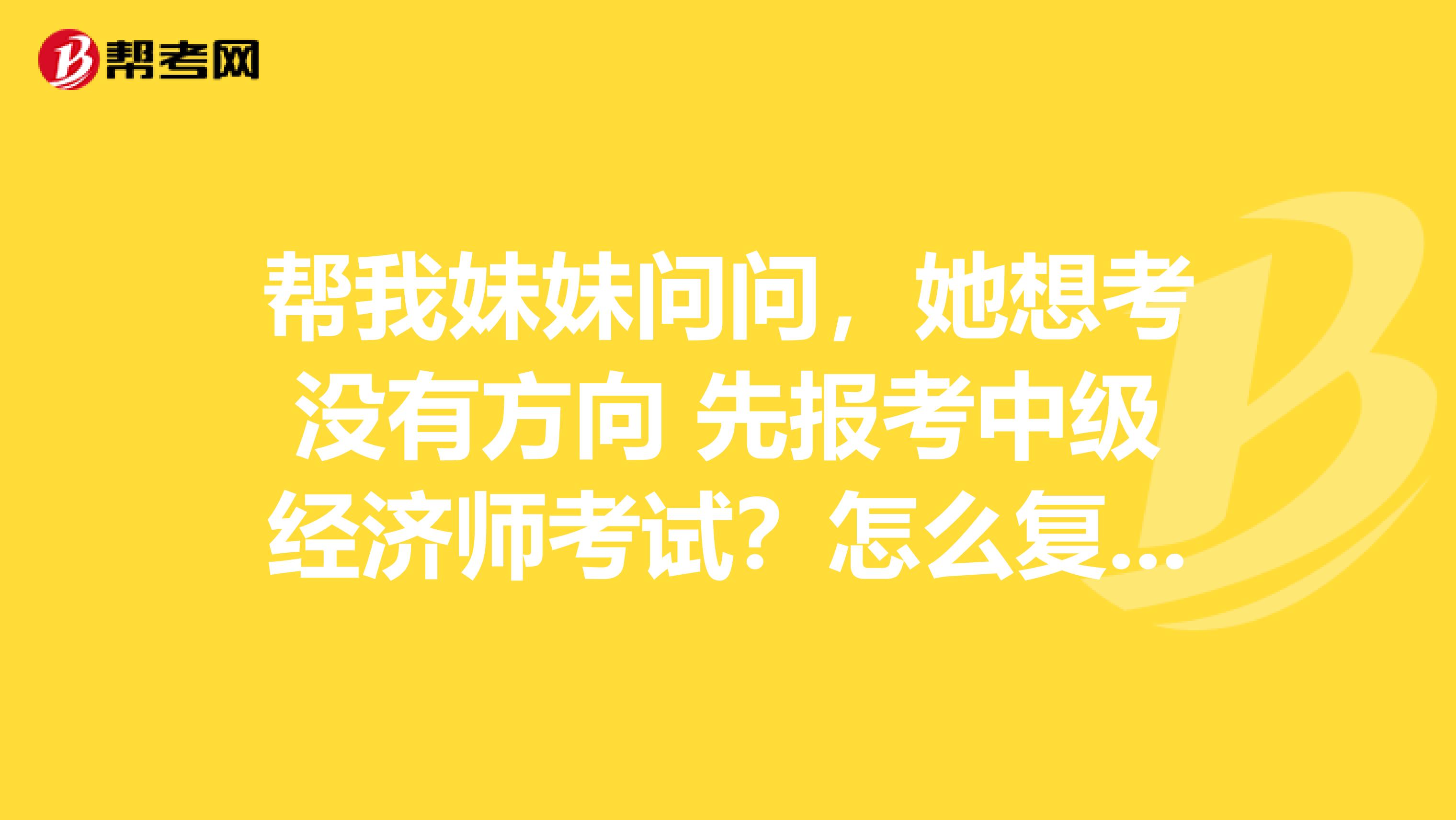 帮我妹妹问问,她想考没有方向 先报考中级经济师考试?怎么复习?