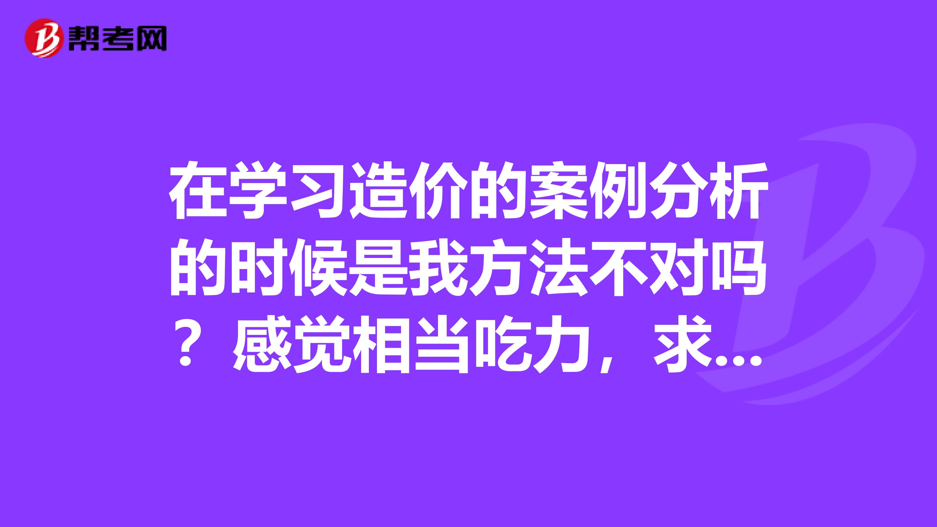 在学习造价的案例分析的时候是我方法不对吗？感觉相当吃力，求大神指点一下