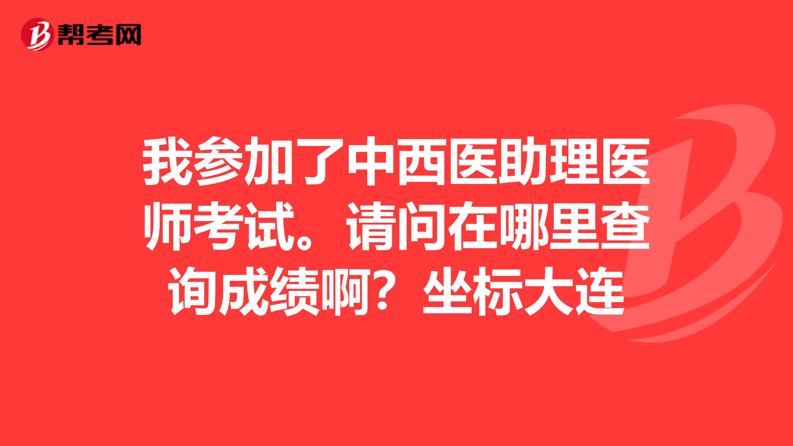 我参加了中西医助理医师考试。请问在哪里查询成绩啊？坐标大连