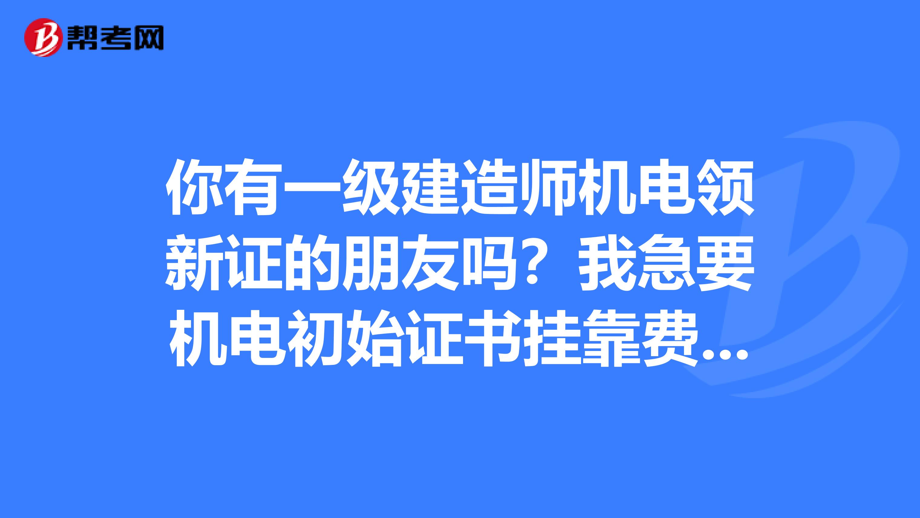 你有一级建造师机电领新证的朋友吗?我急要机电初始证书兼职费用两年一次付清