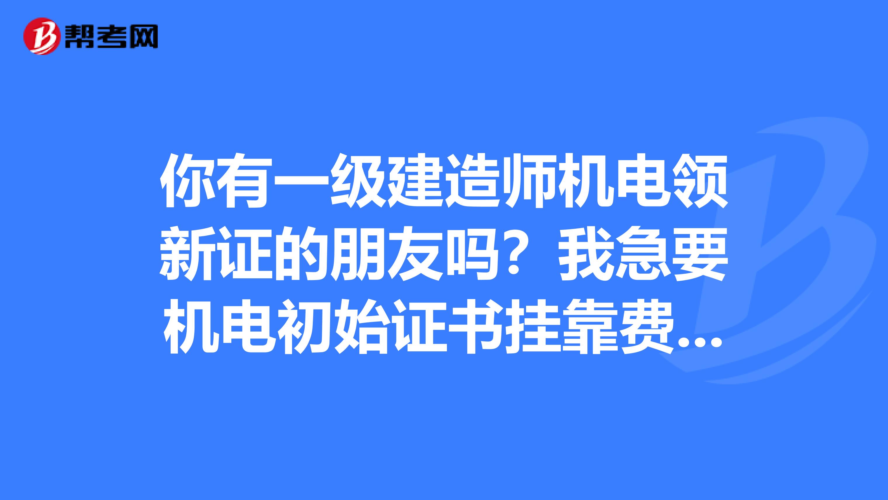 你有一级建造师机电领新证的朋友吗？我急要机电初始证书兼职费用两年一次付清