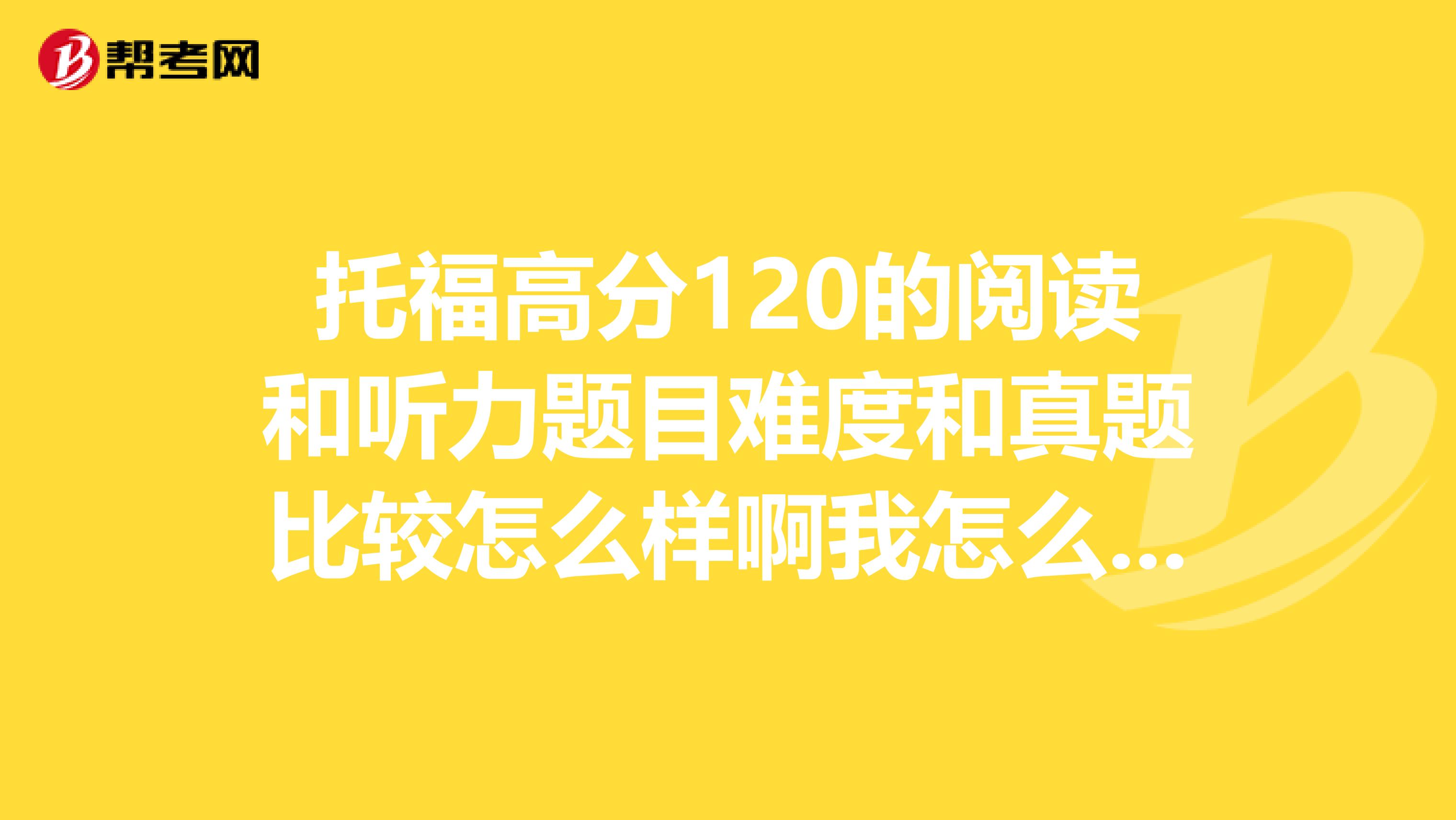 托福高分120的阅读和听力题目难度和真题比较怎么样啊我怎么觉得阅读好难
