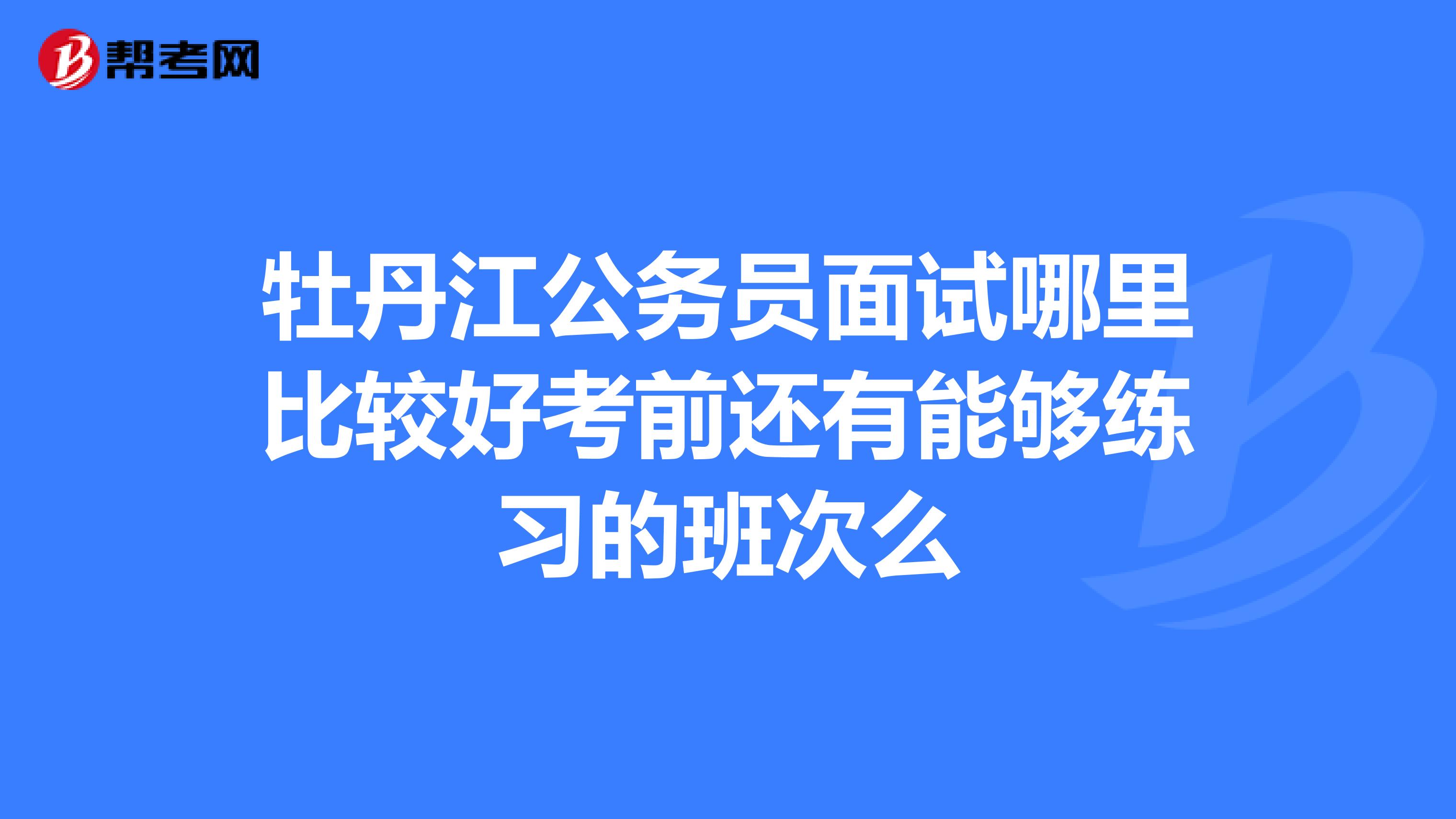 牡丹江公务员面试哪里比较好考前还有能够练习的班次么