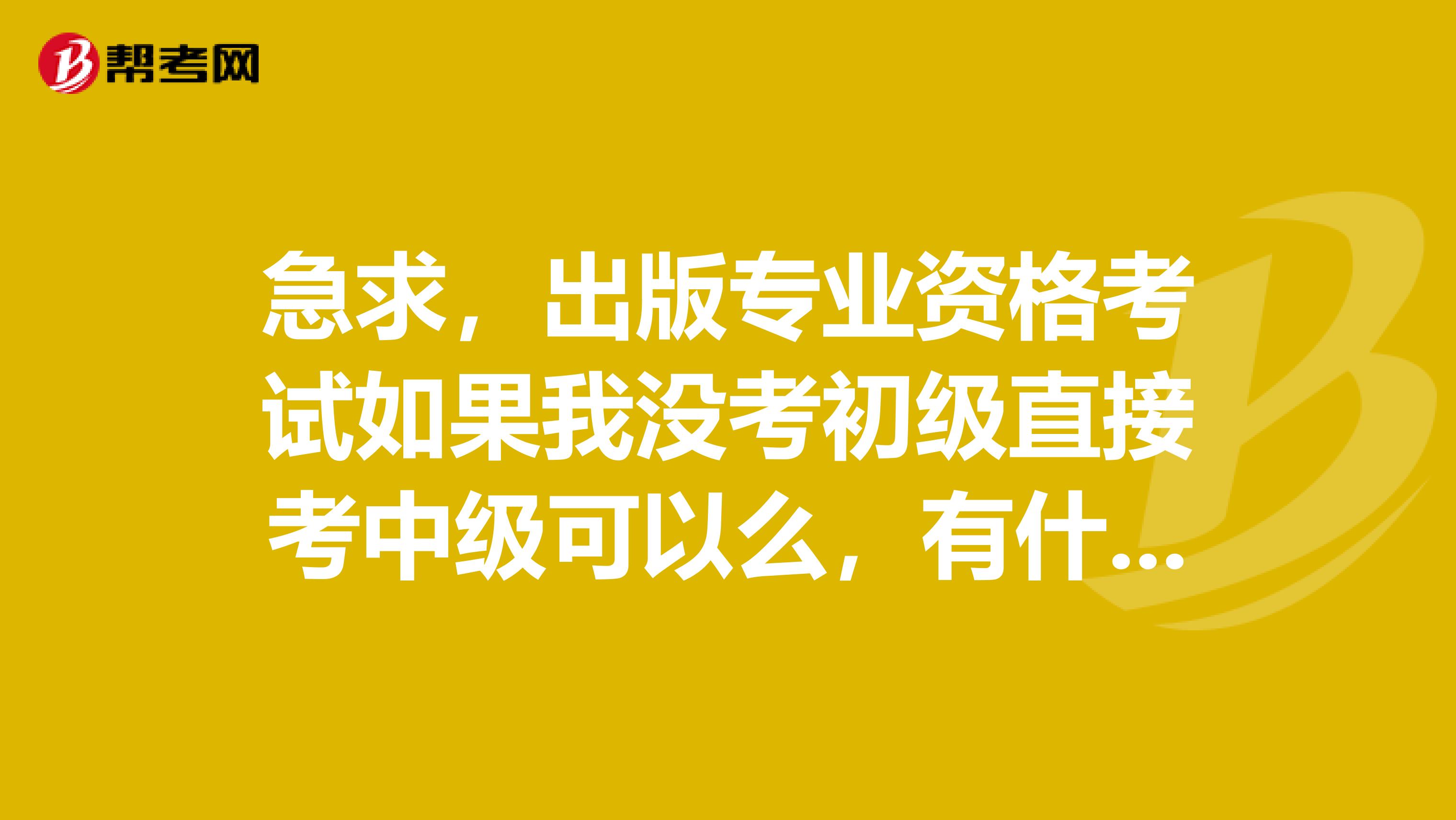急求,出版专业资格考试如果我没考初级直接考中级可以么,有什么要求?谢谢