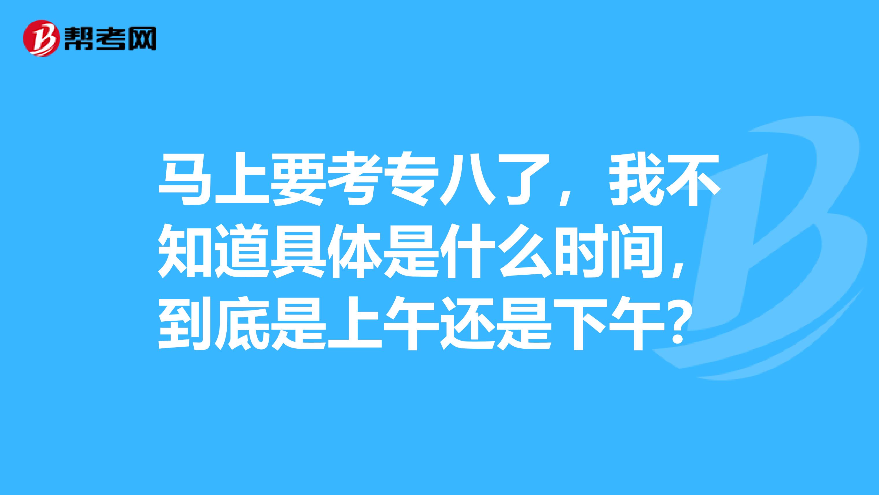马上要考专八了,我不知道具体是什么时间,到底是上午还是下午?