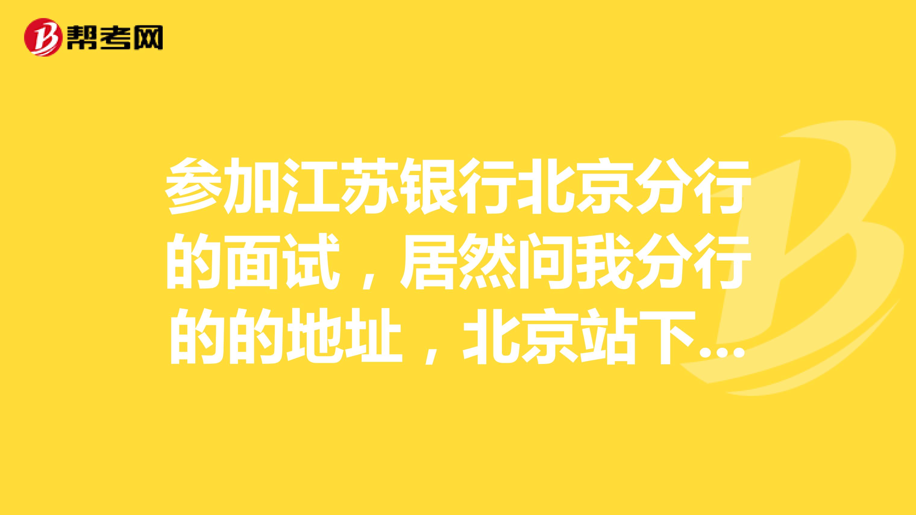 参加江苏银行北京分行的面试,居然问我分行的的地址,北京站下车后怎样走?