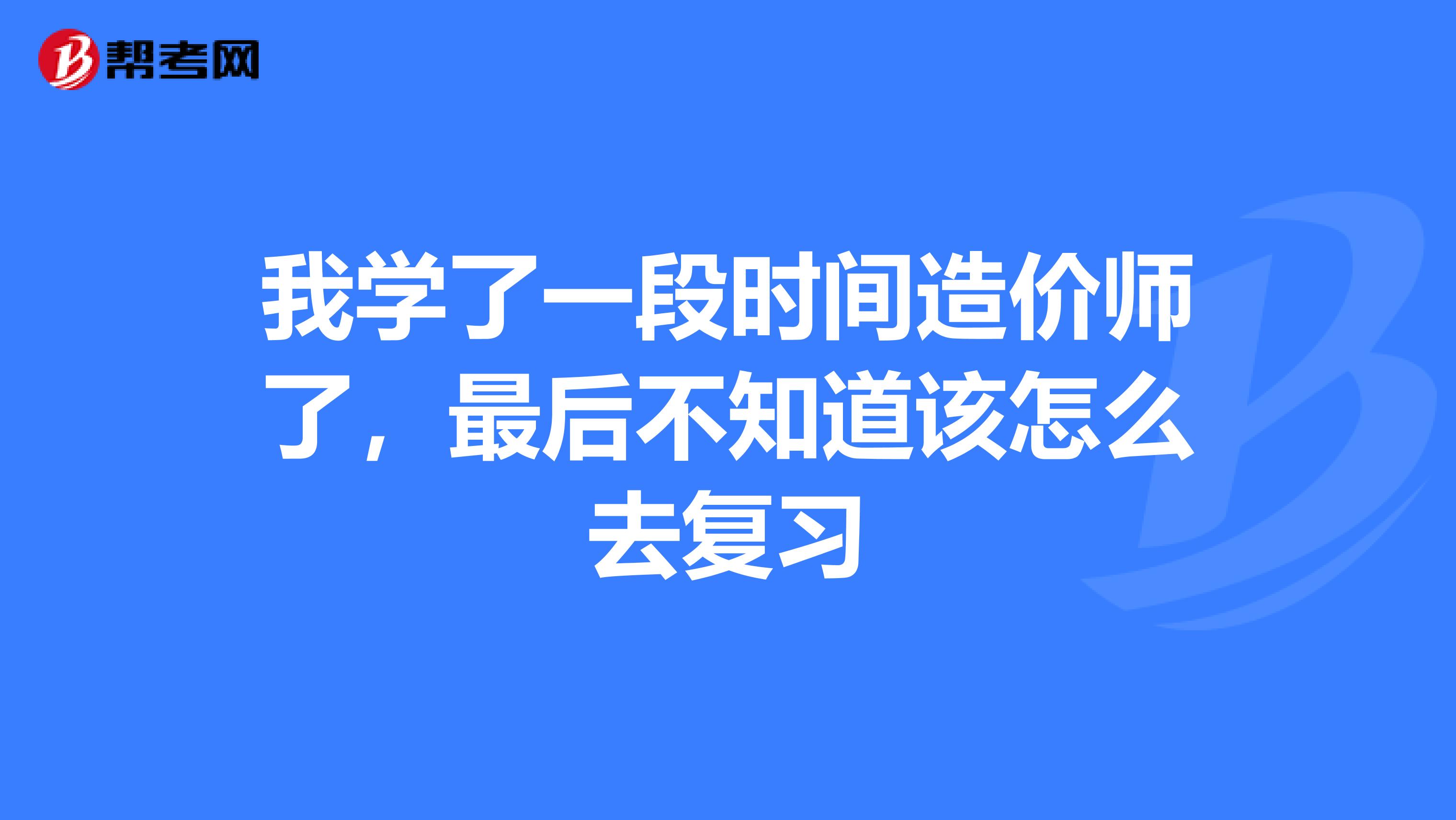 我学了一段时间造价师了,最后不知道该怎么去复习