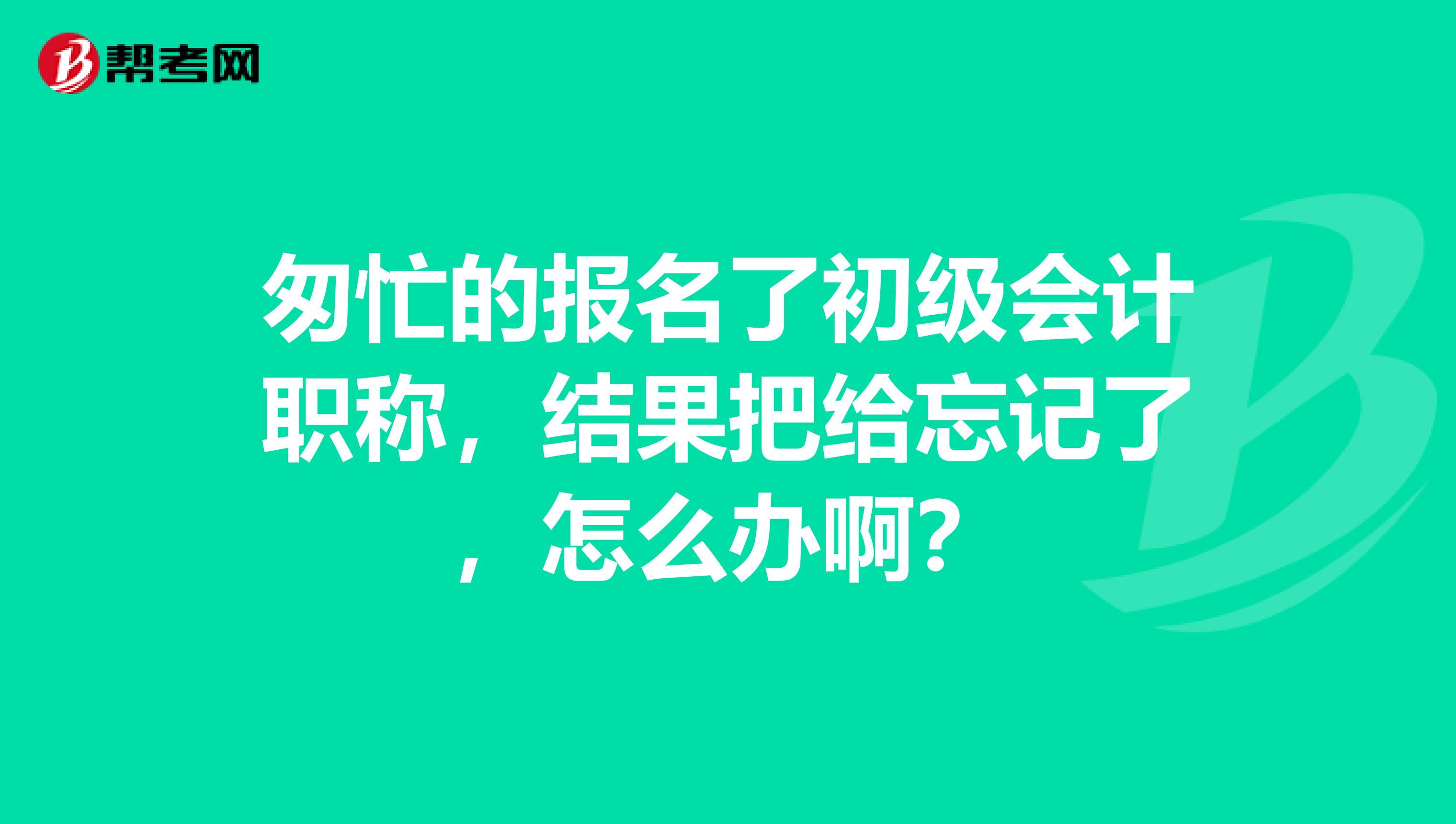 匆忙的报名了初级会计职称,结果把给忘记了,怎么办啊?