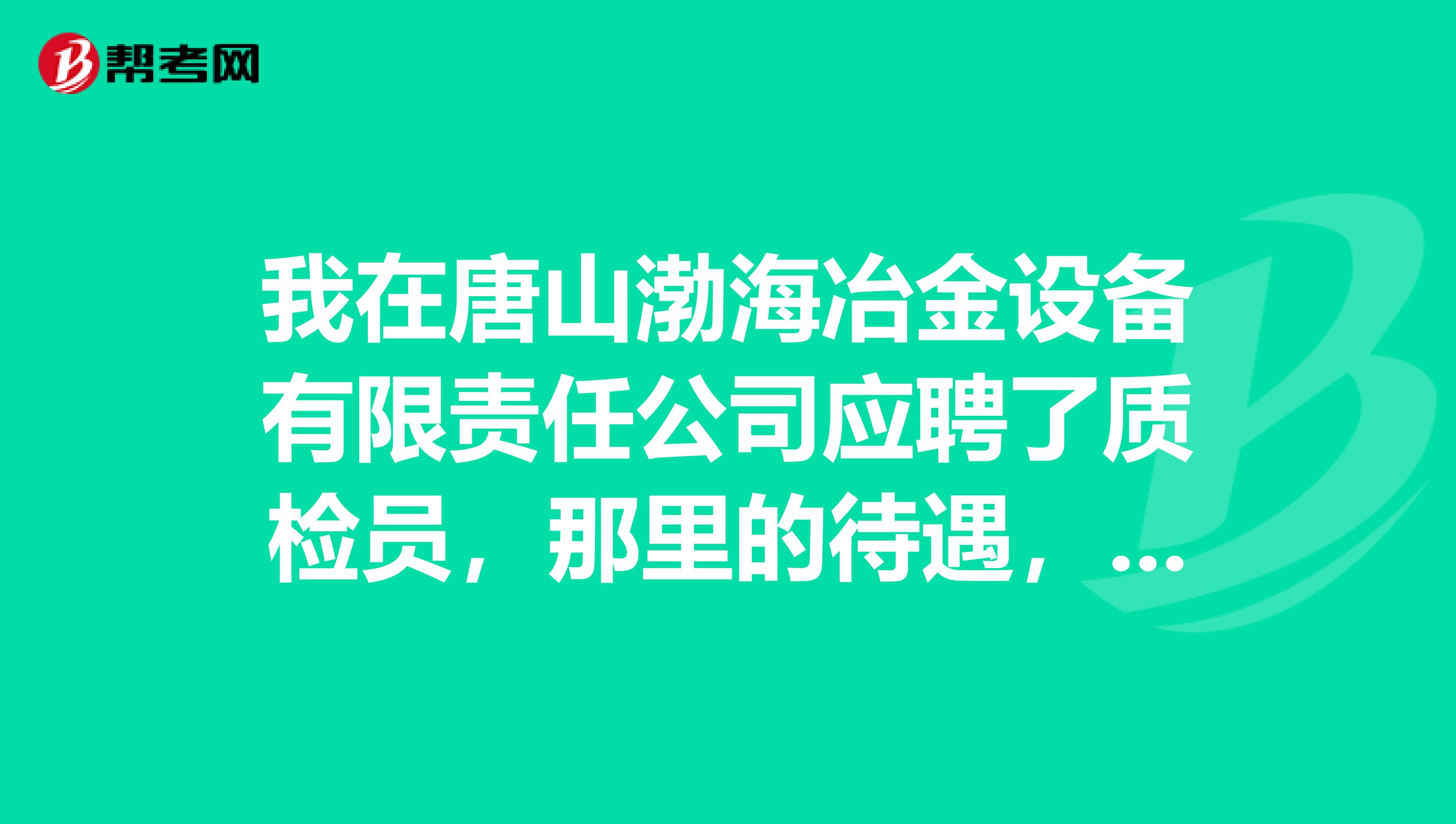 我在唐山渤海冶金设备有限责任公司应聘了质检员,那里的待遇,住宿,保险怎么样啊?用不用倒班啊?