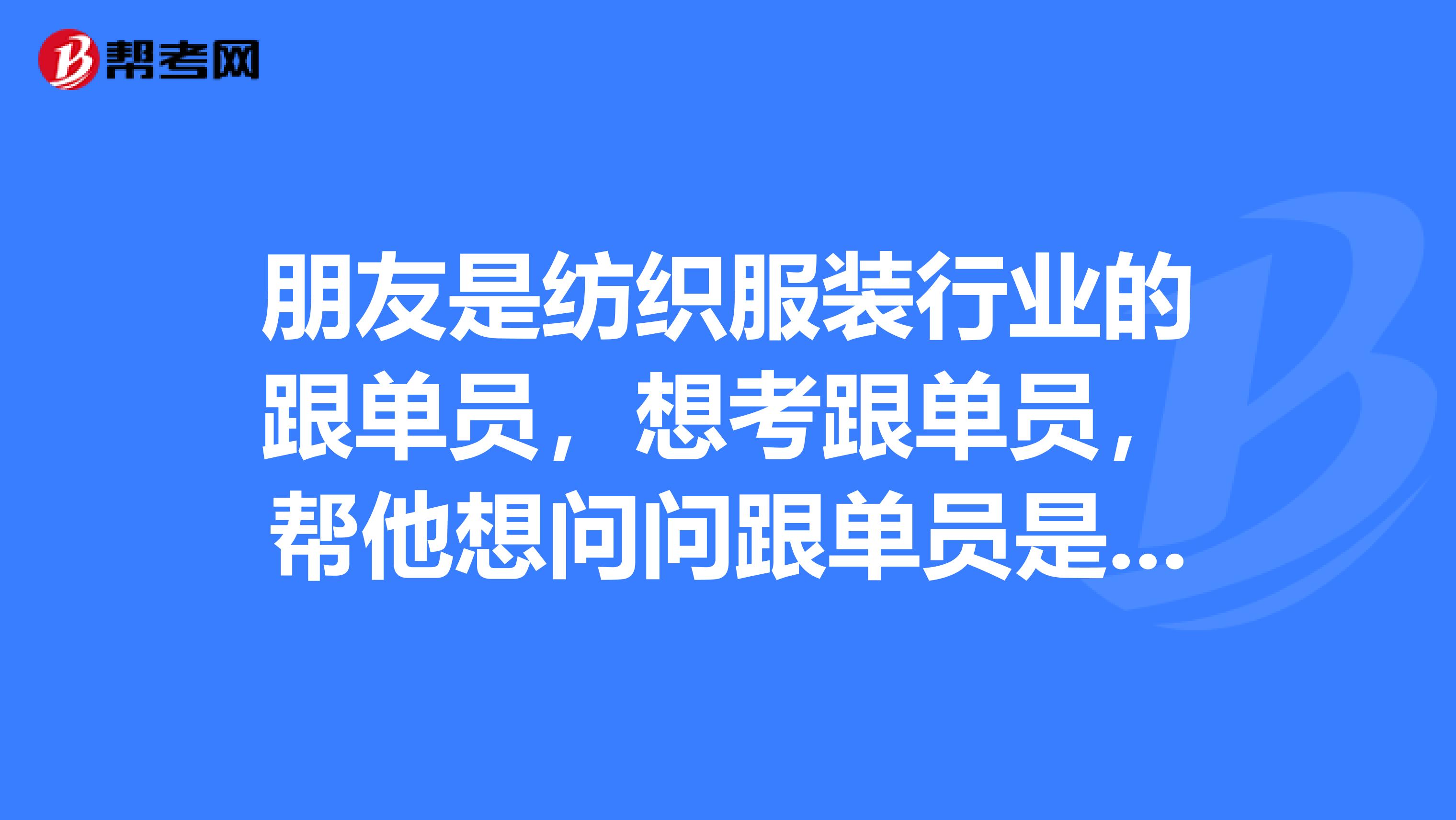 朋友是纺织服装行业的跟单员，想考跟单员，帮他想问问跟单员是做什么的？急急急