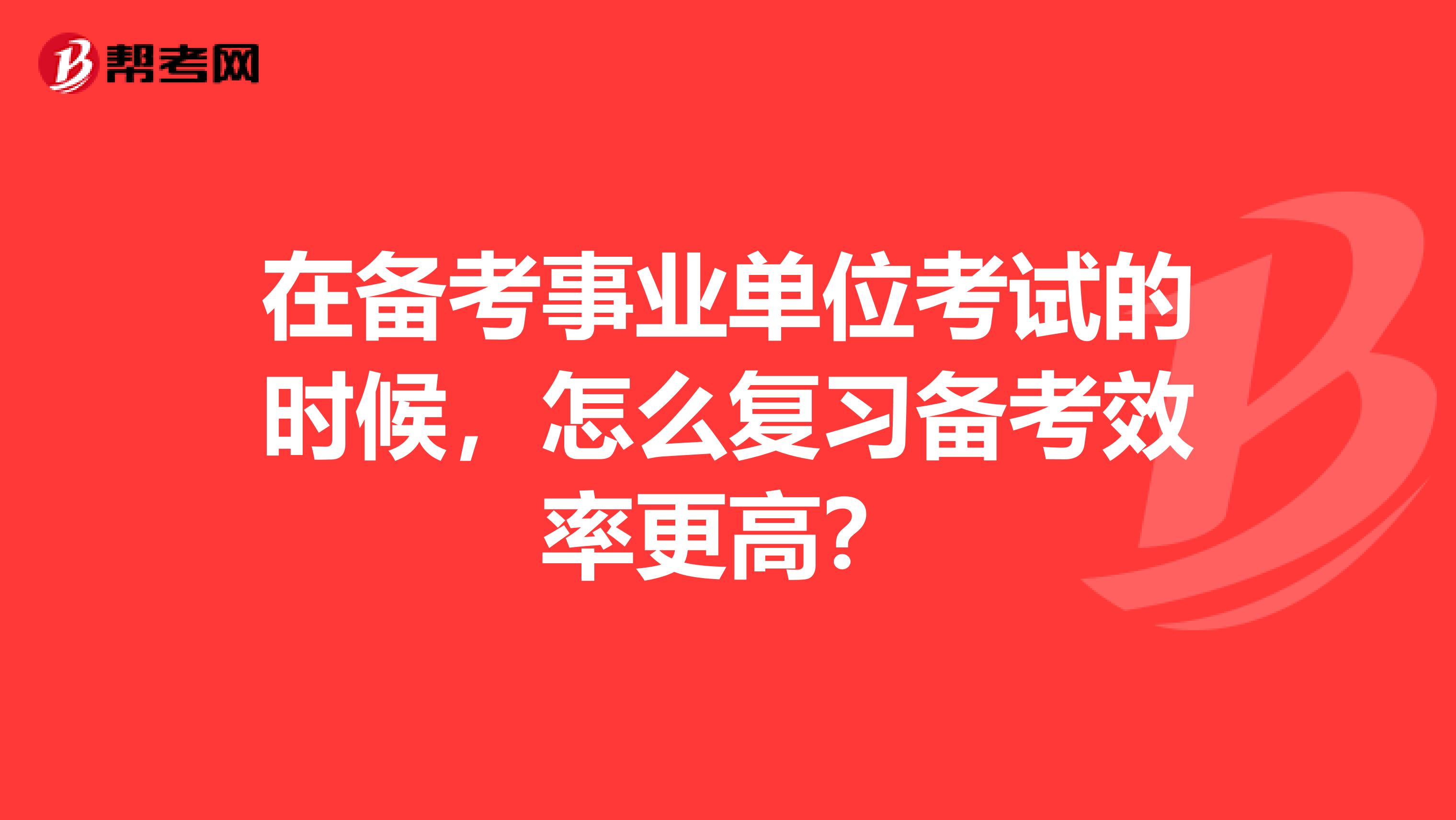 在备考事业单位考试的时候,怎么复习备考效率更高?