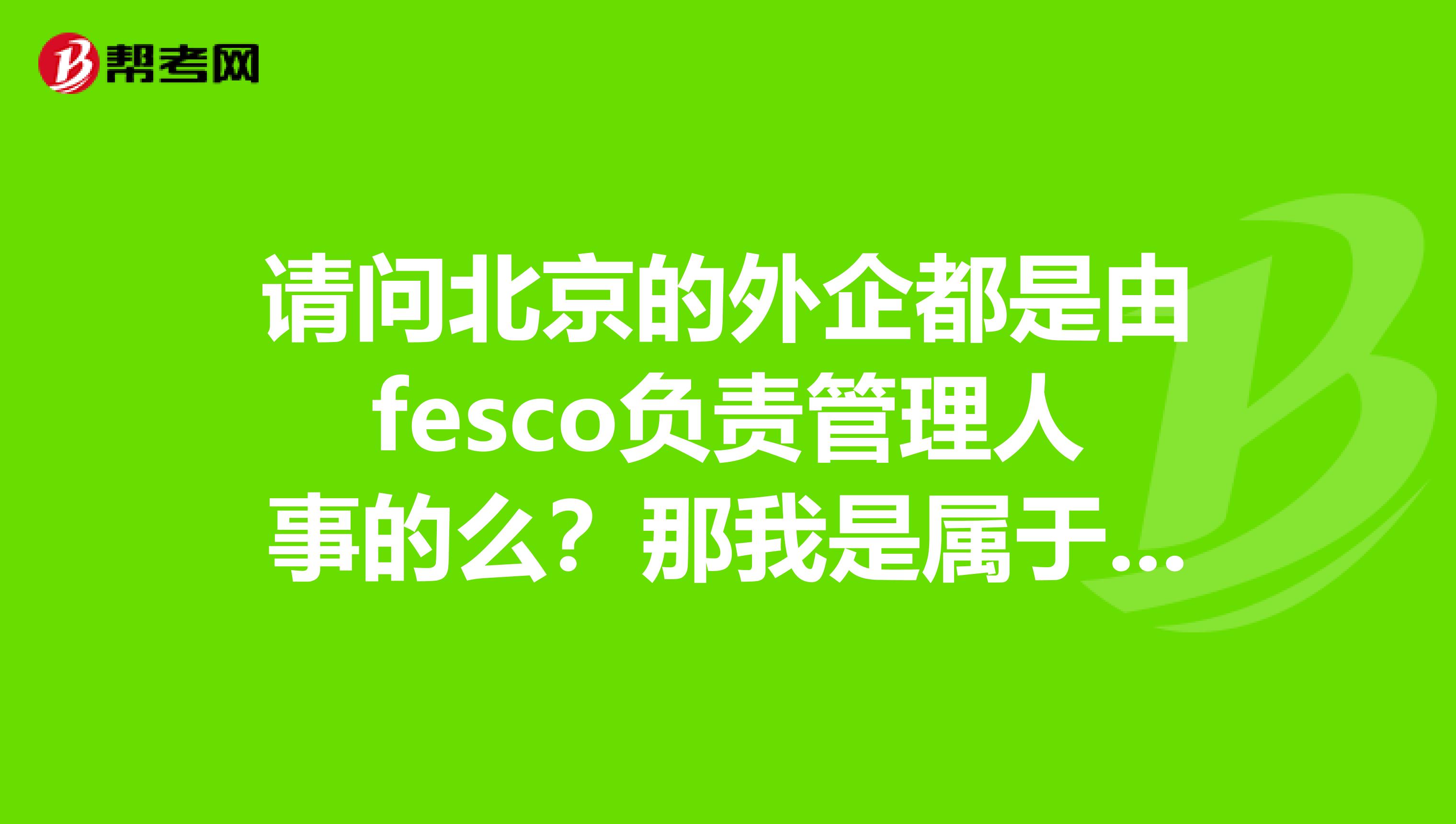 请问北京的外企都是由fesco负责管理人事的么？那我是属于fesco的还是外企公司的？
