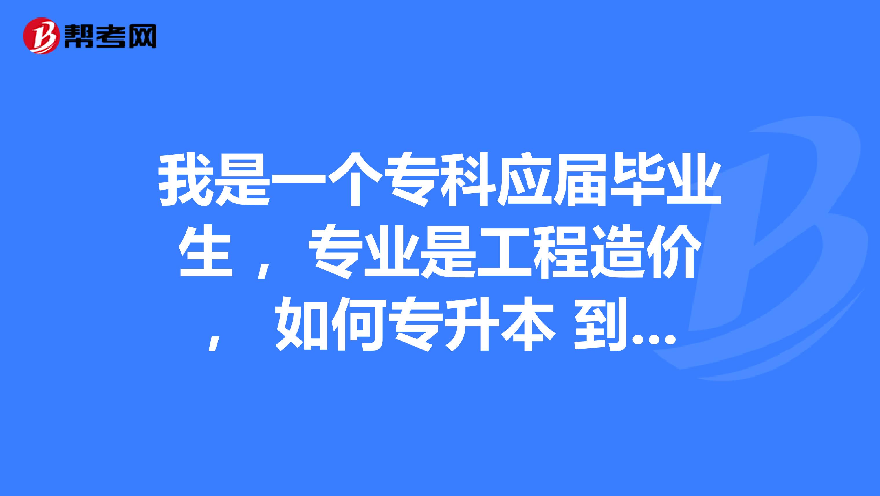 我是一个专科应届毕业生 ，专业是工程造价， 如何专升本 到本科去学习土木工程专业呢？