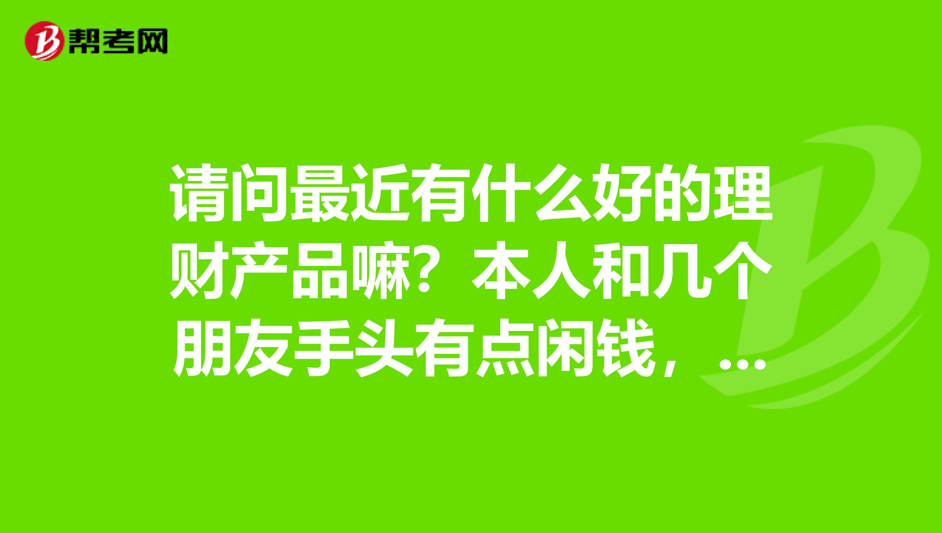 请问最近有什么好的理财产品嘛？本人和几个朋友手头有点闲钱，想投资却无从下手，请教专家