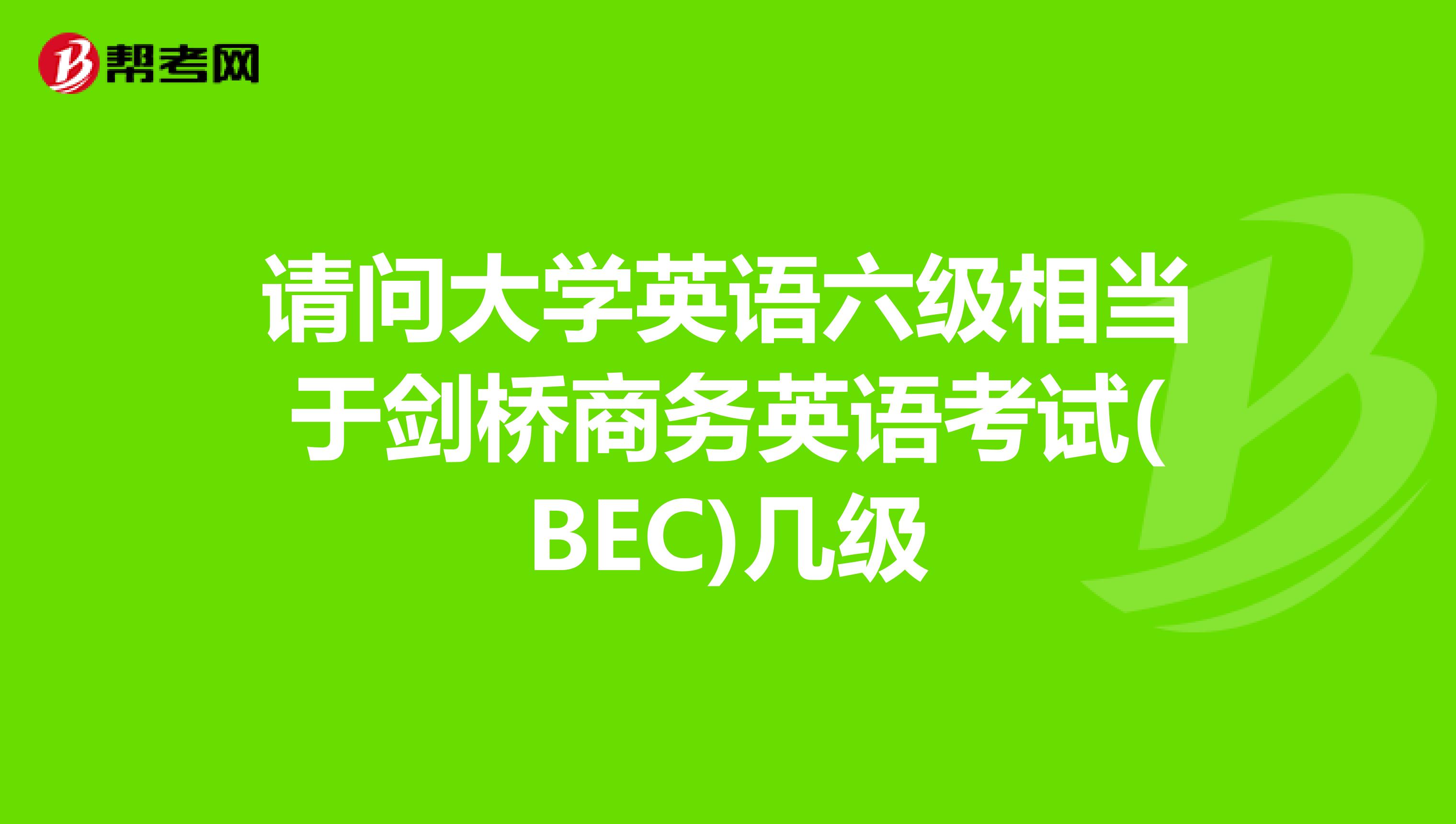 请问大学英语六级相当于剑桥商务英语考试(BEC)几级