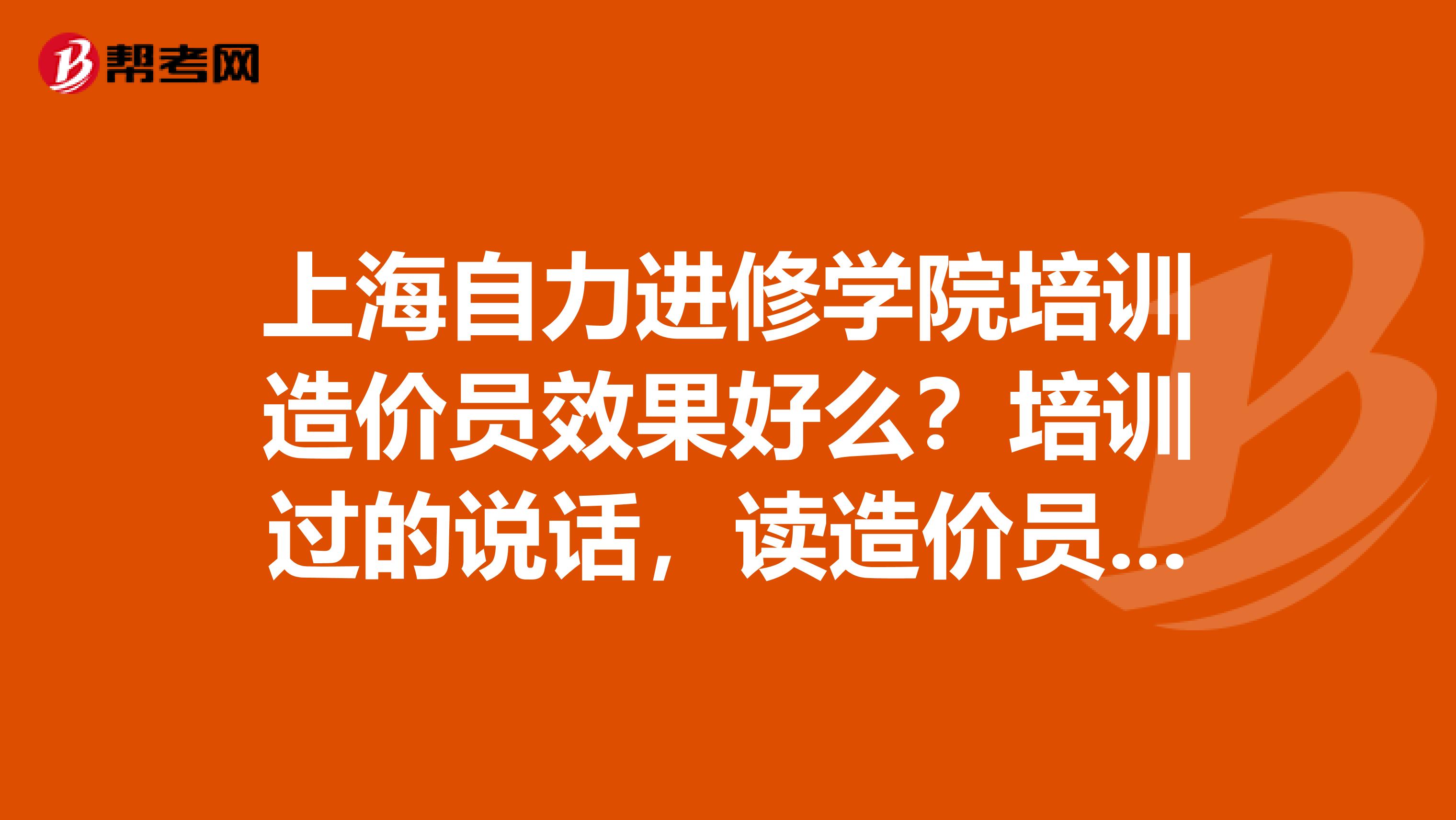 上海自力进修学院培训造价员效果好么?培训过的说话,读造价员上海哪里读效果最好好就是性价比最高?