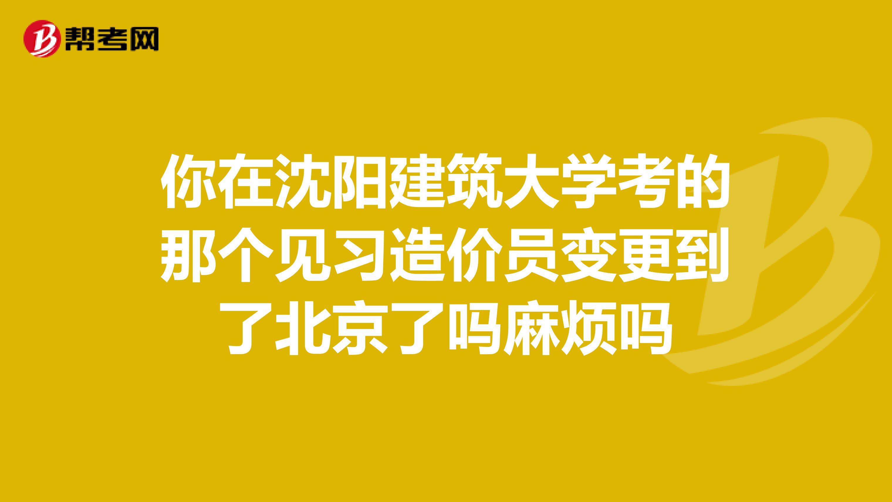 你在沈陽建筑大學考的那個見習造價員變更到了北京了嗎麻煩嗎