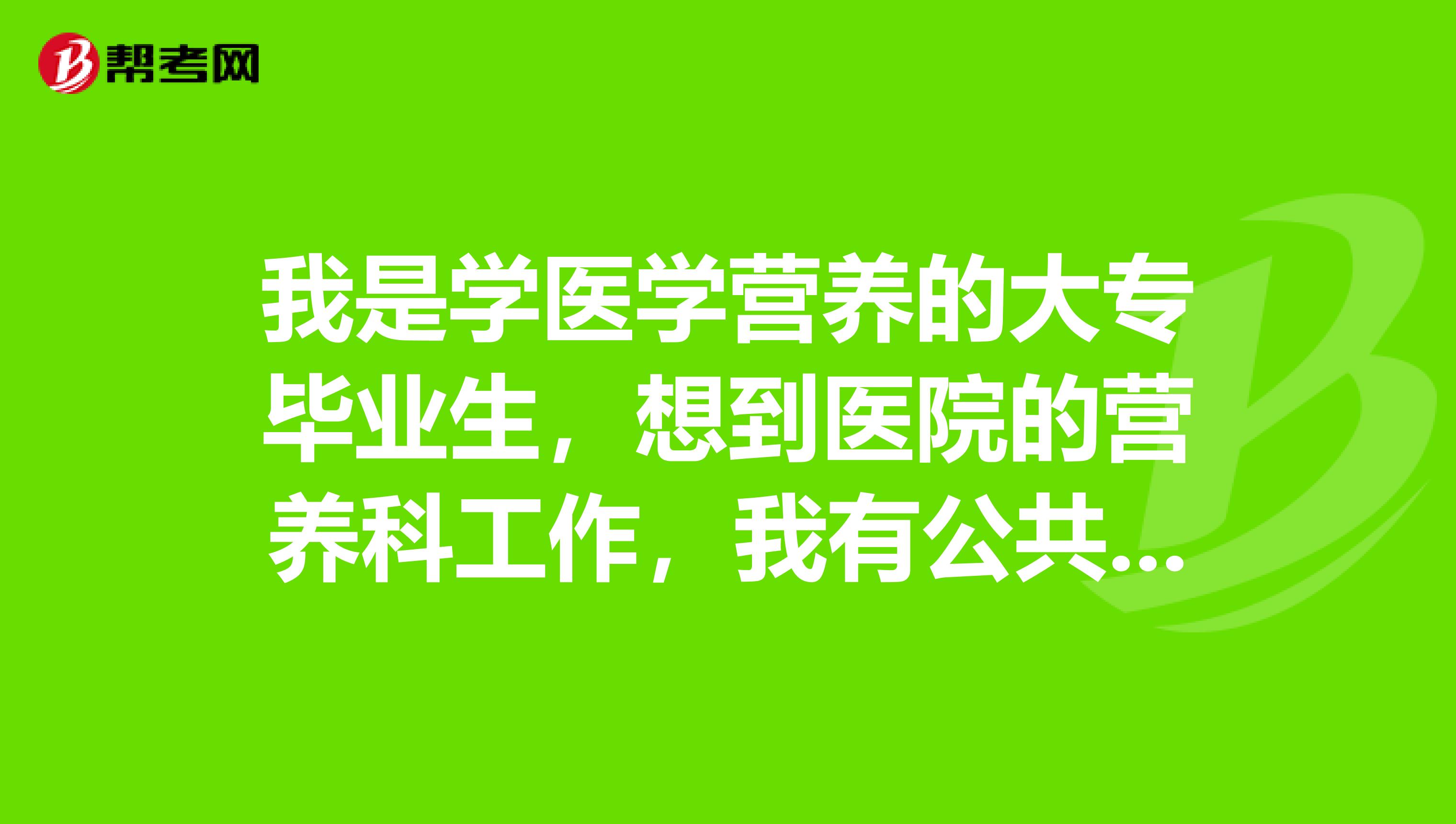 我是学医学营养的大专毕业生,想到医院的营养科工作,我有公共营养师证,不知道还需要什么条件?谢谢各位!