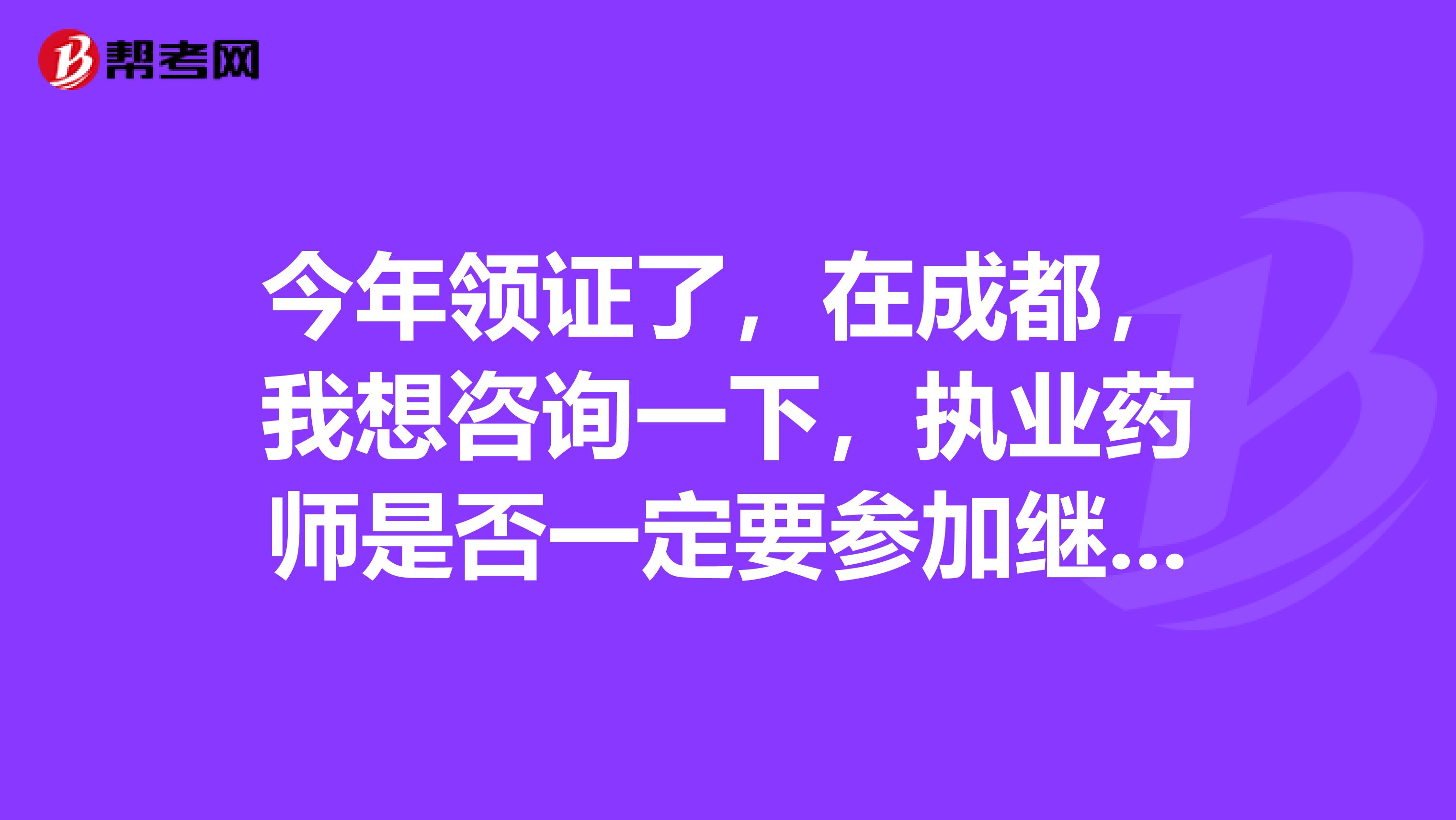 今年領證了，在成都，我想咨詢一下，執業藥師是否一定要參加繼續教育，不注冊的話也要參加嗎