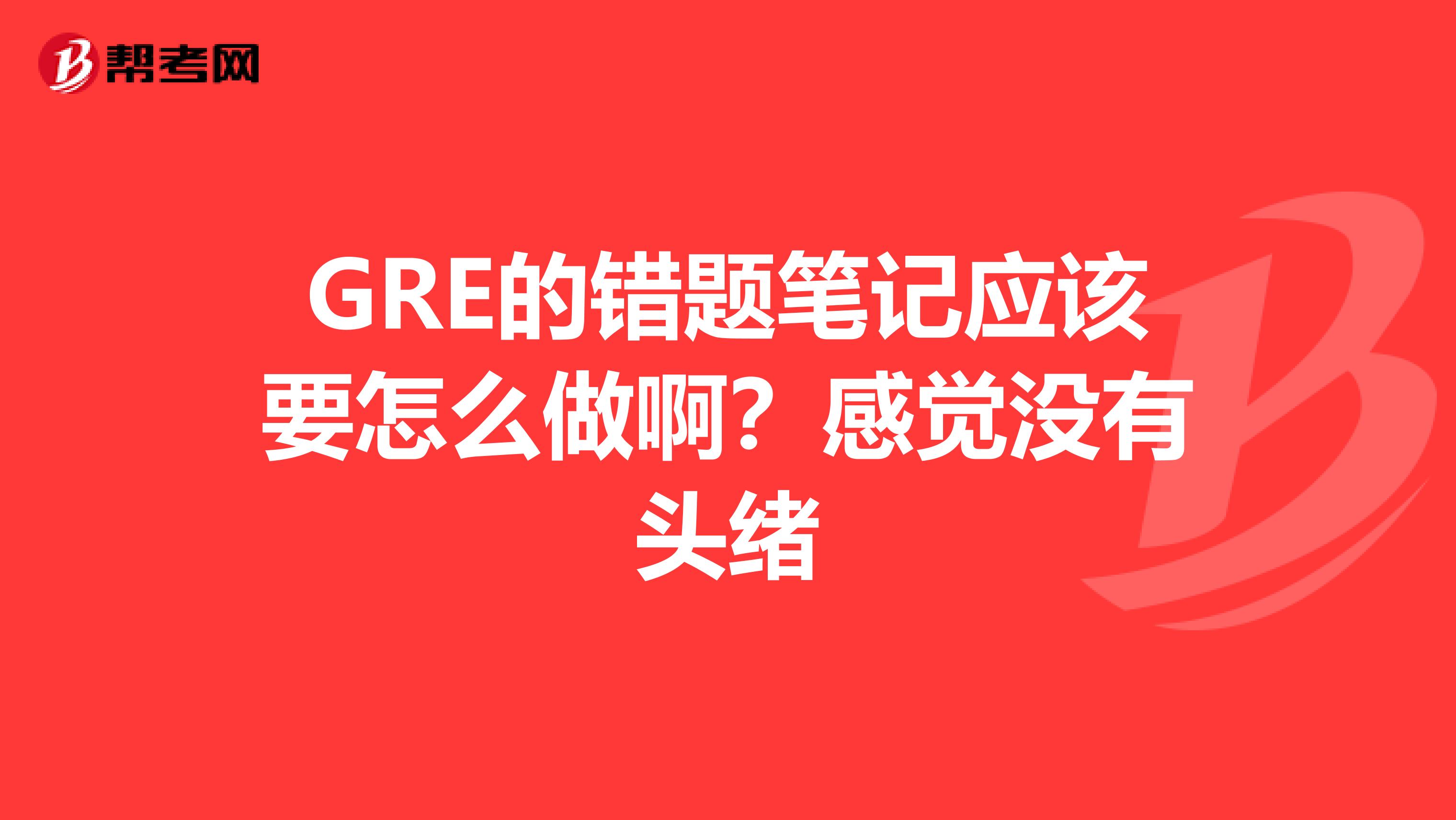 GRE的错题笔记应该要怎么做啊？感觉没有头绪